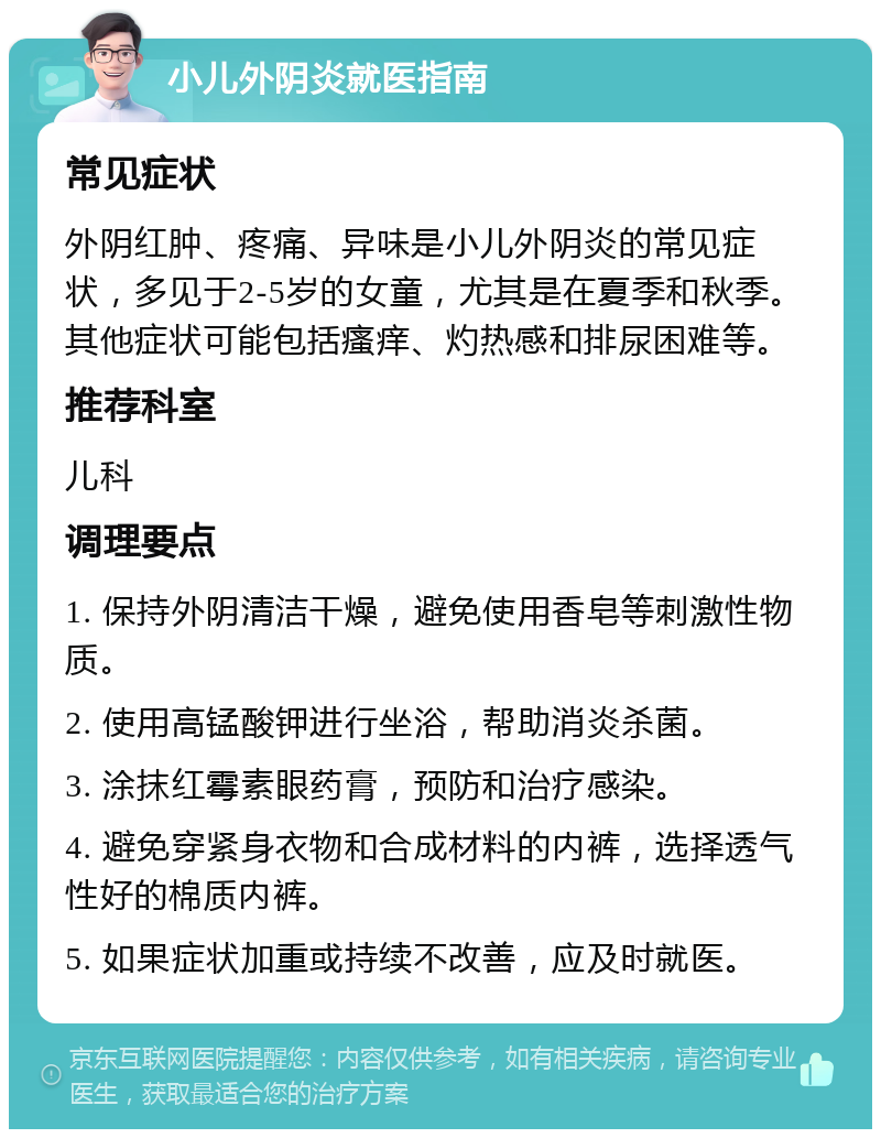 小儿外阴炎就医指南 常见症状 外阴红肿、疼痛、异味是小儿外阴炎的常见症状，多见于2-5岁的女童，尤其是在夏季和秋季。其他症状可能包括瘙痒、灼热感和排尿困难等。 推荐科室 儿科 调理要点 1. 保持外阴清洁干燥，避免使用香皂等刺激性物质。 2. 使用高锰酸钾进行坐浴，帮助消炎杀菌。 3. 涂抹红霉素眼药膏，预防和治疗感染。 4. 避免穿紧身衣物和合成材料的内裤，选择透气性好的棉质内裤。 5. 如果症状加重或持续不改善，应及时就医。