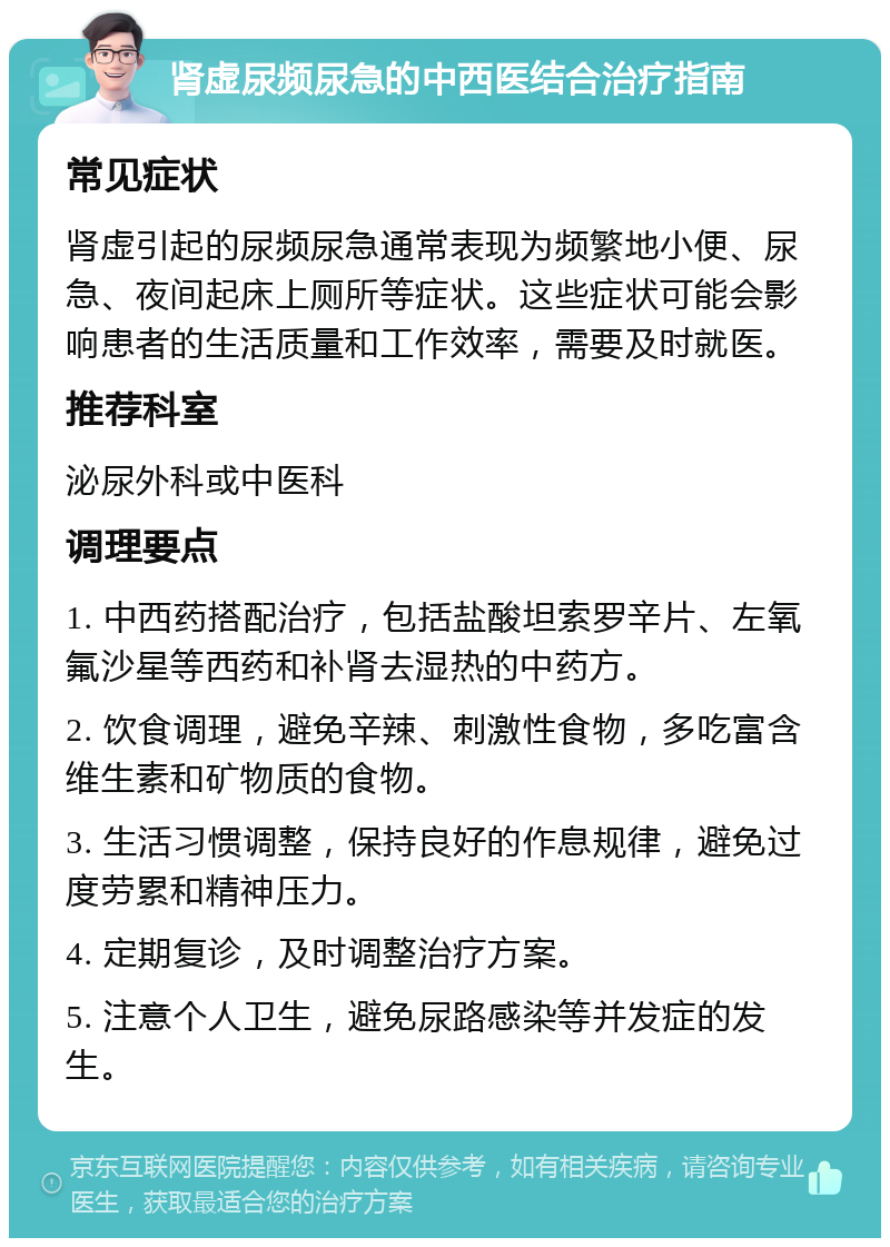 肾虚尿频尿急的中西医结合治疗指南 常见症状 肾虚引起的尿频尿急通常表现为频繁地小便、尿急、夜间起床上厕所等症状。这些症状可能会影响患者的生活质量和工作效率，需要及时就医。 推荐科室 泌尿外科或中医科 调理要点 1. 中西药搭配治疗，包括盐酸坦索罗辛片、左氧氟沙星等西药和补肾去湿热的中药方。 2. 饮食调理，避免辛辣、刺激性食物，多吃富含维生素和矿物质的食物。 3. 生活习惯调整，保持良好的作息规律，避免过度劳累和精神压力。 4. 定期复诊，及时调整治疗方案。 5. 注意个人卫生，避免尿路感染等并发症的发生。