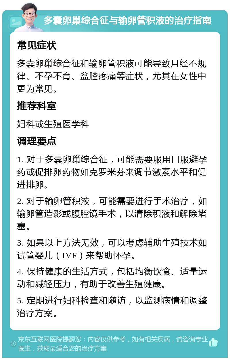 多囊卵巢综合征与输卵管积液的治疗指南 常见症状 多囊卵巢综合征和输卵管积液可能导致月经不规律、不孕不育、盆腔疼痛等症状，尤其在女性中更为常见。 推荐科室 妇科或生殖医学科 调理要点 1. 对于多囊卵巢综合征，可能需要服用口服避孕药或促排卵药物如克罗米芬来调节激素水平和促进排卵。 2. 对于输卵管积液，可能需要进行手术治疗，如输卵管造影或腹腔镜手术，以清除积液和解除堵塞。 3. 如果以上方法无效，可以考虑辅助生殖技术如试管婴儿（IVF）来帮助怀孕。 4. 保持健康的生活方式，包括均衡饮食、适量运动和减轻压力，有助于改善生殖健康。 5. 定期进行妇科检查和随访，以监测病情和调整治疗方案。