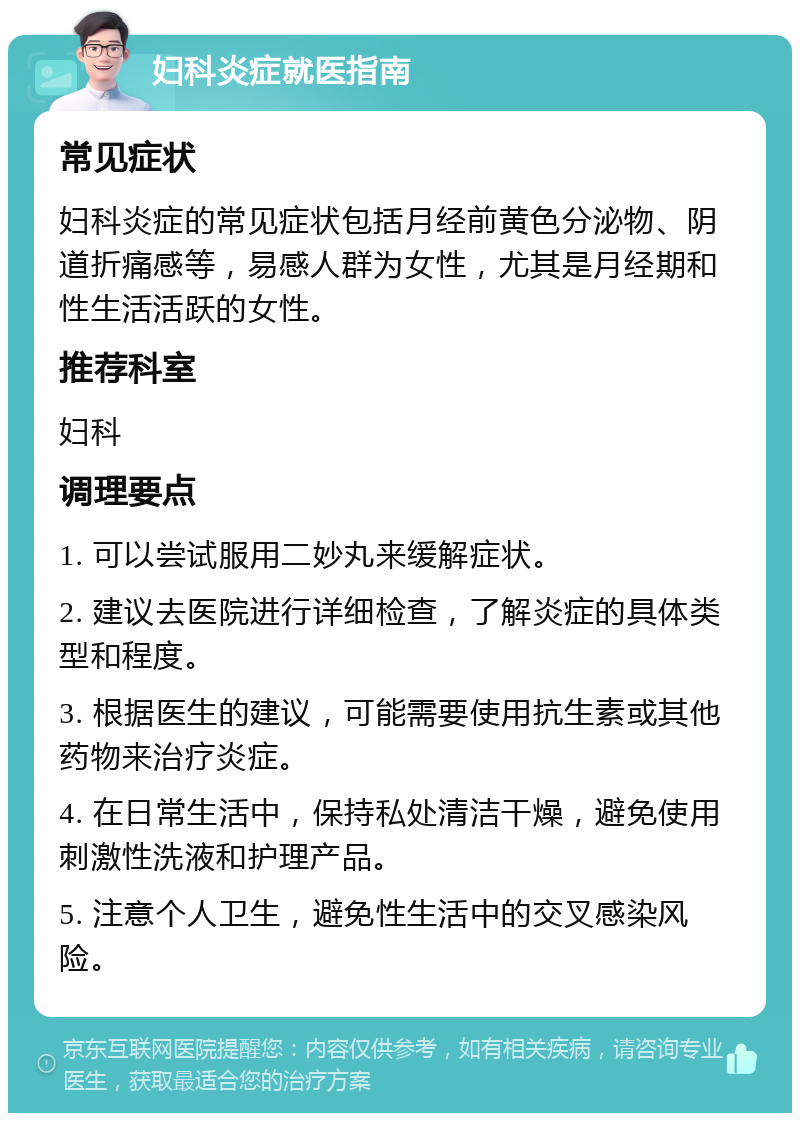 妇科炎症就医指南 常见症状 妇科炎症的常见症状包括月经前黄色分泌物、阴道折痛感等，易感人群为女性，尤其是月经期和性生活活跃的女性。 推荐科室 妇科 调理要点 1. 可以尝试服用二妙丸来缓解症状。 2. 建议去医院进行详细检查，了解炎症的具体类型和程度。 3. 根据医生的建议，可能需要使用抗生素或其他药物来治疗炎症。 4. 在日常生活中，保持私处清洁干燥，避免使用刺激性洗液和护理产品。 5. 注意个人卫生，避免性生活中的交叉感染风险。