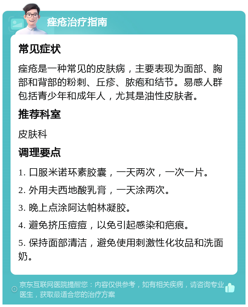 痤疮治疗指南 常见症状 痤疮是一种常见的皮肤病，主要表现为面部、胸部和背部的粉刺、丘疹、脓疱和结节。易感人群包括青少年和成年人，尤其是油性皮肤者。 推荐科室 皮肤科 调理要点 1. 口服米诺环素胶囊，一天两次，一次一片。 2. 外用夫西地酸乳膏，一天涂两次。 3. 晚上点涂阿达帕林凝胶。 4. 避免挤压痘痘，以免引起感染和疤痕。 5. 保持面部清洁，避免使用刺激性化妆品和洗面奶。