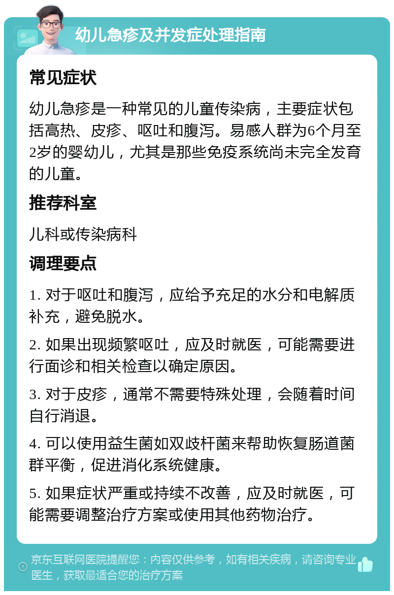 幼儿急疹及并发症处理指南 常见症状 幼儿急疹是一种常见的儿童传染病，主要症状包括高热、皮疹、呕吐和腹泻。易感人群为6个月至2岁的婴幼儿，尤其是那些免疫系统尚未完全发育的儿童。 推荐科室 儿科或传染病科 调理要点 1. 对于呕吐和腹泻，应给予充足的水分和电解质补充，避免脱水。 2. 如果出现频繁呕吐，应及时就医，可能需要进行面诊和相关检查以确定原因。 3. 对于皮疹，通常不需要特殊处理，会随着时间自行消退。 4. 可以使用益生菌如双歧杆菌来帮助恢复肠道菌群平衡，促进消化系统健康。 5. 如果症状严重或持续不改善，应及时就医，可能需要调整治疗方案或使用其他药物治疗。