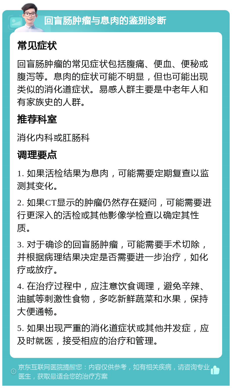 回盲肠肿瘤与息肉的鉴别诊断 常见症状 回盲肠肿瘤的常见症状包括腹痛、便血、便秘或腹泻等。息肉的症状可能不明显，但也可能出现类似的消化道症状。易感人群主要是中老年人和有家族史的人群。 推荐科室 消化内科或肛肠科 调理要点 1. 如果活检结果为息肉，可能需要定期复查以监测其变化。 2. 如果CT显示的肿瘤仍然存在疑问，可能需要进行更深入的活检或其他影像学检查以确定其性质。 3. 对于确诊的回盲肠肿瘤，可能需要手术切除，并根据病理结果决定是否需要进一步治疗，如化疗或放疗。 4. 在治疗过程中，应注意饮食调理，避免辛辣、油腻等刺激性食物，多吃新鲜蔬菜和水果，保持大便通畅。 5. 如果出现严重的消化道症状或其他并发症，应及时就医，接受相应的治疗和管理。