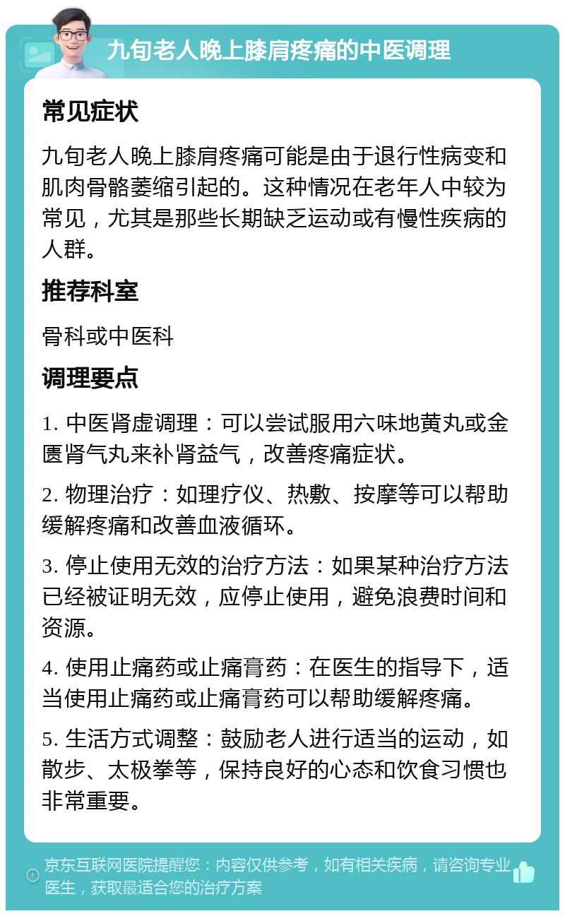 九旬老人晚上膝肩疼痛的中医调理 常见症状 九旬老人晚上膝肩疼痛可能是由于退行性病变和肌肉骨骼萎缩引起的。这种情况在老年人中较为常见，尤其是那些长期缺乏运动或有慢性疾病的人群。 推荐科室 骨科或中医科 调理要点 1. 中医肾虚调理：可以尝试服用六味地黄丸或金匮肾气丸来补肾益气，改善疼痛症状。 2. 物理治疗：如理疗仪、热敷、按摩等可以帮助缓解疼痛和改善血液循环。 3. 停止使用无效的治疗方法：如果某种治疗方法已经被证明无效，应停止使用，避免浪费时间和资源。 4. 使用止痛药或止痛膏药：在医生的指导下，适当使用止痛药或止痛膏药可以帮助缓解疼痛。 5. 生活方式调整：鼓励老人进行适当的运动，如散步、太极拳等，保持良好的心态和饮食习惯也非常重要。