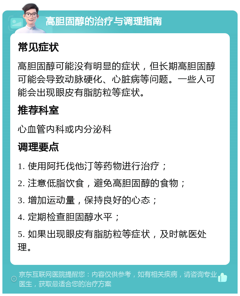 高胆固醇的治疗与调理指南 常见症状 高胆固醇可能没有明显的症状，但长期高胆固醇可能会导致动脉硬化、心脏病等问题。一些人可能会出现眼皮有脂肪粒等症状。 推荐科室 心血管内科或内分泌科 调理要点 1. 使用阿托伐他汀等药物进行治疗； 2. 注意低脂饮食，避免高胆固醇的食物； 3. 增加运动量，保持良好的心态； 4. 定期检查胆固醇水平； 5. 如果出现眼皮有脂肪粒等症状，及时就医处理。