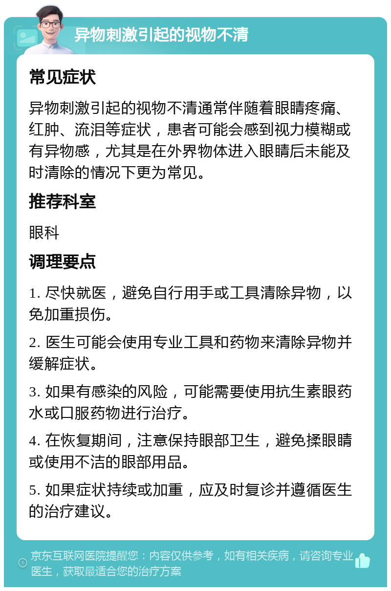 异物刺激引起的视物不清 常见症状 异物刺激引起的视物不清通常伴随着眼睛疼痛、红肿、流泪等症状，患者可能会感到视力模糊或有异物感，尤其是在外界物体进入眼睛后未能及时清除的情况下更为常见。 推荐科室 眼科 调理要点 1. 尽快就医，避免自行用手或工具清除异物，以免加重损伤。 2. 医生可能会使用专业工具和药物来清除异物并缓解症状。 3. 如果有感染的风险，可能需要使用抗生素眼药水或口服药物进行治疗。 4. 在恢复期间，注意保持眼部卫生，避免揉眼睛或使用不洁的眼部用品。 5. 如果症状持续或加重，应及时复诊并遵循医生的治疗建议。