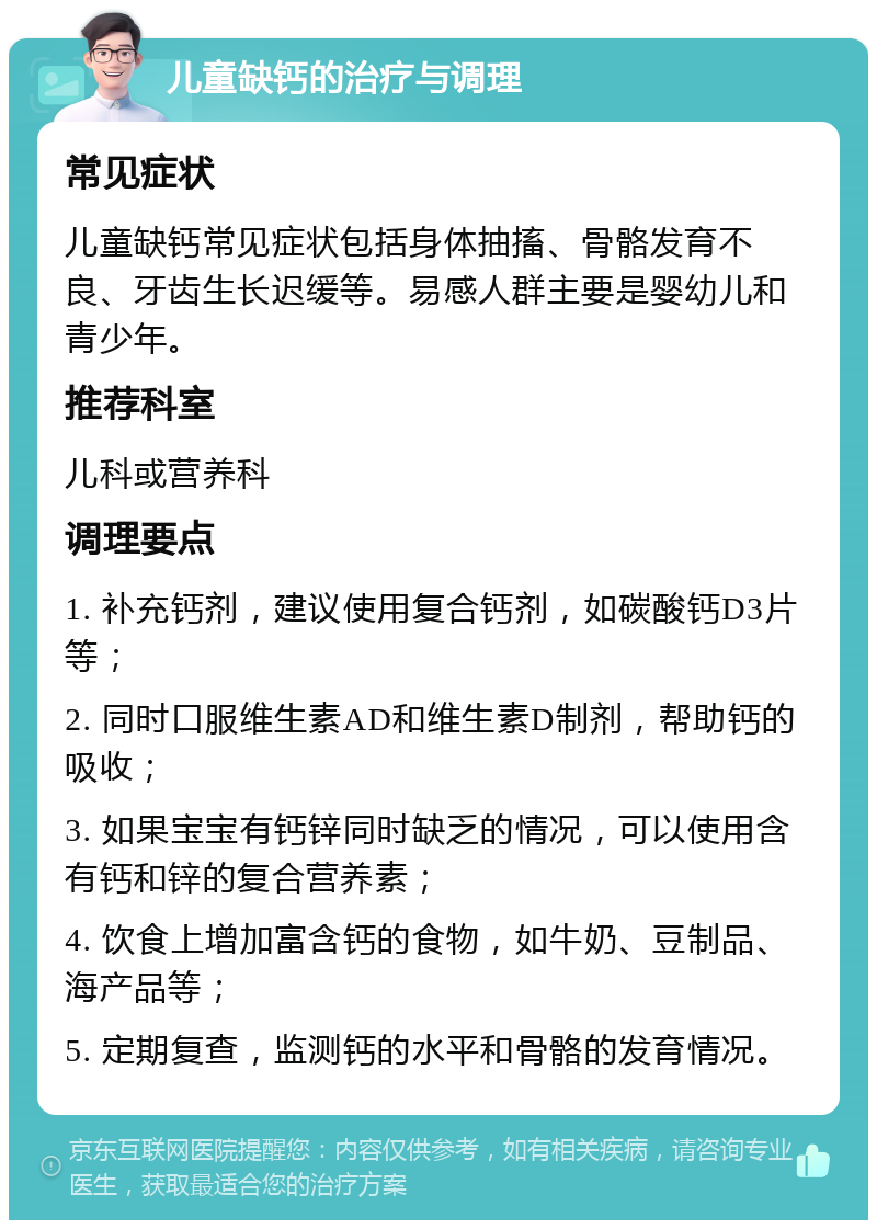 儿童缺钙的治疗与调理 常见症状 儿童缺钙常见症状包括身体抽搐、骨骼发育不良、牙齿生长迟缓等。易感人群主要是婴幼儿和青少年。 推荐科室 儿科或营养科 调理要点 1. 补充钙剂，建议使用复合钙剂，如碳酸钙D3片等； 2. 同时口服维生素AD和维生素D制剂，帮助钙的吸收； 3. 如果宝宝有钙锌同时缺乏的情况，可以使用含有钙和锌的复合营养素； 4. 饮食上增加富含钙的食物，如牛奶、豆制品、海产品等； 5. 定期复查，监测钙的水平和骨骼的发育情况。