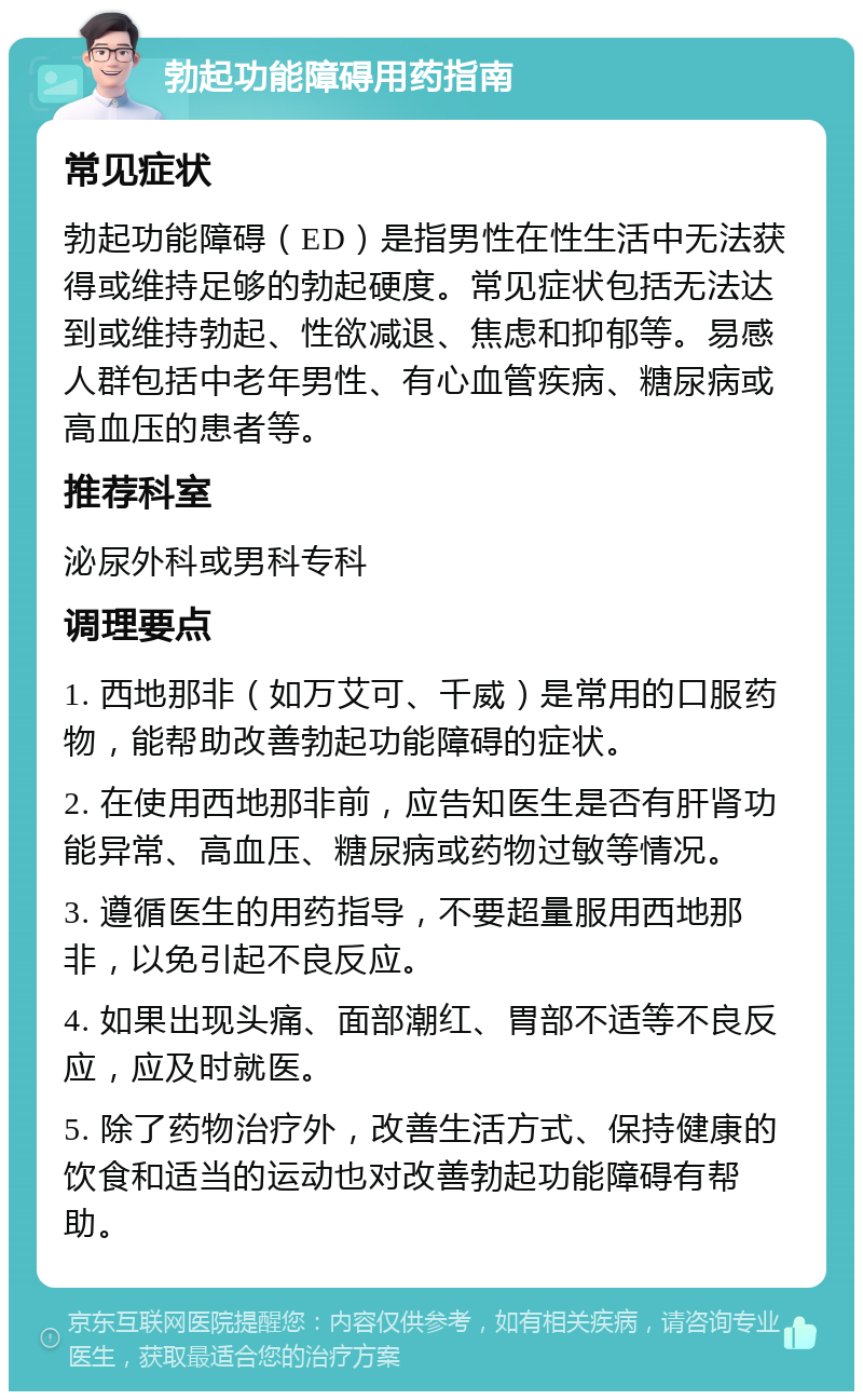 勃起功能障碍用药指南 常见症状 勃起功能障碍（ED）是指男性在性生活中无法获得或维持足够的勃起硬度。常见症状包括无法达到或维持勃起、性欲减退、焦虑和抑郁等。易感人群包括中老年男性、有心血管疾病、糖尿病或高血压的患者等。 推荐科室 泌尿外科或男科专科 调理要点 1. 西地那非（如万艾可、千威）是常用的口服药物，能帮助改善勃起功能障碍的症状。 2. 在使用西地那非前，应告知医生是否有肝肾功能异常、高血压、糖尿病或药物过敏等情况。 3. 遵循医生的用药指导，不要超量服用西地那非，以免引起不良反应。 4. 如果出现头痛、面部潮红、胃部不适等不良反应，应及时就医。 5. 除了药物治疗外，改善生活方式、保持健康的饮食和适当的运动也对改善勃起功能障碍有帮助。