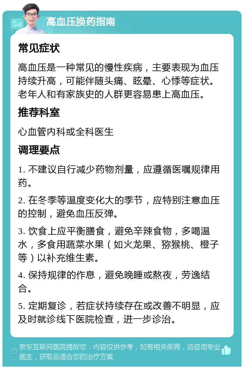 高血压换药指南 常见症状 高血压是一种常见的慢性疾病，主要表现为血压持续升高，可能伴随头痛、眩晕、心悸等症状。老年人和有家族史的人群更容易患上高血压。 推荐科室 心血管内科或全科医生 调理要点 1. 不建议自行减少药物剂量，应遵循医嘱规律用药。 2. 在冬季等温度变化大的季节，应特别注意血压的控制，避免血压反弹。 3. 饮食上应平衡膳食，避免辛辣食物，多喝温水，多食用蔬菜水果（如火龙果、猕猴桃、橙子等）以补充维生素。 4. 保持规律的作息，避免晚睡或熬夜，劳逸结合。 5. 定期复诊，若症状持续存在或改善不明显，应及时就诊线下医院检查，进一步诊治。