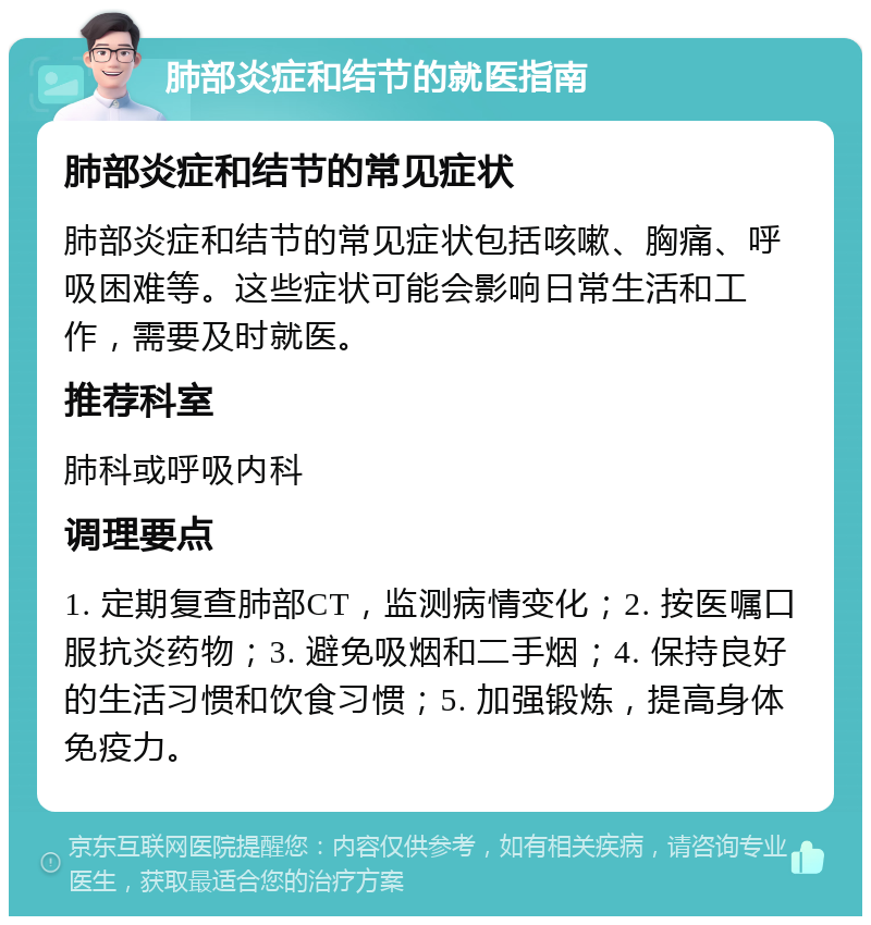 肺部炎症和结节的就医指南 肺部炎症和结节的常见症状 肺部炎症和结节的常见症状包括咳嗽、胸痛、呼吸困难等。这些症状可能会影响日常生活和工作，需要及时就医。 推荐科室 肺科或呼吸内科 调理要点 1. 定期复查肺部CT，监测病情变化；2. 按医嘱口服抗炎药物；3. 避免吸烟和二手烟；4. 保持良好的生活习惯和饮食习惯；5. 加强锻炼，提高身体免疫力。