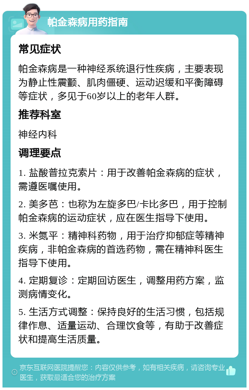 帕金森病用药指南 常见症状 帕金森病是一种神经系统退行性疾病，主要表现为静止性震颤、肌肉僵硬、运动迟缓和平衡障碍等症状，多见于60岁以上的老年人群。 推荐科室 神经内科 调理要点 1. 盐酸普拉克索片：用于改善帕金森病的症状，需遵医嘱使用。 2. 美多芭：也称为左旋多巴/卡比多巴，用于控制帕金森病的运动症状，应在医生指导下使用。 3. 米氮平：精神科药物，用于治疗抑郁症等精神疾病，非帕金森病的首选药物，需在精神科医生指导下使用。 4. 定期复诊：定期回访医生，调整用药方案，监测病情变化。 5. 生活方式调整：保持良好的生活习惯，包括规律作息、适量运动、合理饮食等，有助于改善症状和提高生活质量。