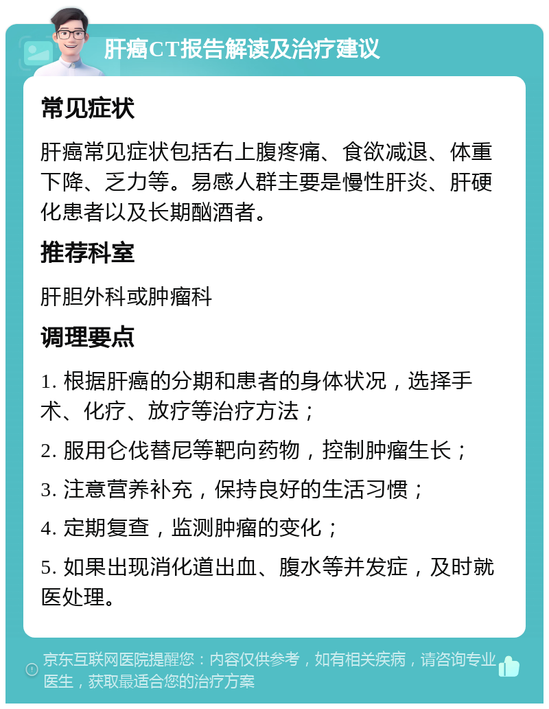 肝癌CT报告解读及治疗建议 常见症状 肝癌常见症状包括右上腹疼痛、食欲减退、体重下降、乏力等。易感人群主要是慢性肝炎、肝硬化患者以及长期酗酒者。 推荐科室 肝胆外科或肿瘤科 调理要点 1. 根据肝癌的分期和患者的身体状况，选择手术、化疗、放疗等治疗方法； 2. 服用仑伐替尼等靶向药物，控制肿瘤生长； 3. 注意营养补充，保持良好的生活习惯； 4. 定期复查，监测肿瘤的变化； 5. 如果出现消化道出血、腹水等并发症，及时就医处理。