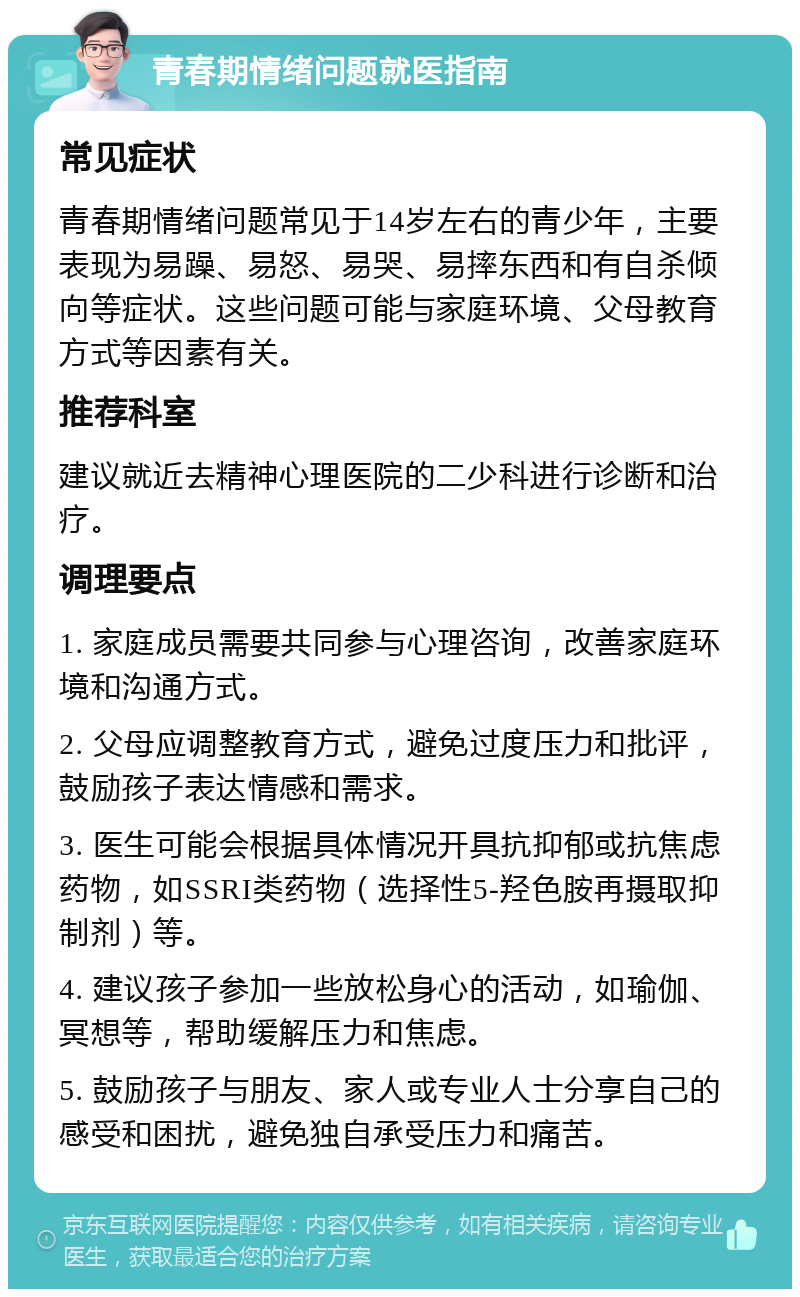 青春期情绪问题就医指南 常见症状 青春期情绪问题常见于14岁左右的青少年，主要表现为易躁、易怒、易哭、易摔东西和有自杀倾向等症状。这些问题可能与家庭环境、父母教育方式等因素有关。 推荐科室 建议就近去精神心理医院的二少科进行诊断和治疗。 调理要点 1. 家庭成员需要共同参与心理咨询，改善家庭环境和沟通方式。 2. 父母应调整教育方式，避免过度压力和批评，鼓励孩子表达情感和需求。 3. 医生可能会根据具体情况开具抗抑郁或抗焦虑药物，如SSRI类药物（选择性5-羟色胺再摄取抑制剂）等。 4. 建议孩子参加一些放松身心的活动，如瑜伽、冥想等，帮助缓解压力和焦虑。 5. 鼓励孩子与朋友、家人或专业人士分享自己的感受和困扰，避免独自承受压力和痛苦。