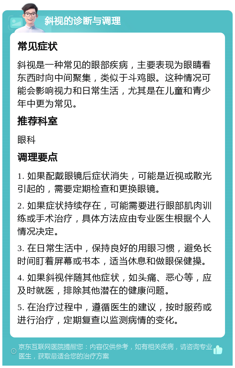 斜视的诊断与调理 常见症状 斜视是一种常见的眼部疾病，主要表现为眼睛看东西时向中间聚集，类似于斗鸡眼。这种情况可能会影响视力和日常生活，尤其是在儿童和青少年中更为常见。 推荐科室 眼科 调理要点 1. 如果配戴眼镜后症状消失，可能是近视或散光引起的，需要定期检查和更换眼镜。 2. 如果症状持续存在，可能需要进行眼部肌肉训练或手术治疗，具体方法应由专业医生根据个人情况决定。 3. 在日常生活中，保持良好的用眼习惯，避免长时间盯着屏幕或书本，适当休息和做眼保健操。 4. 如果斜视伴随其他症状，如头痛、恶心等，应及时就医，排除其他潜在的健康问题。 5. 在治疗过程中，遵循医生的建议，按时服药或进行治疗，定期复查以监测病情的变化。