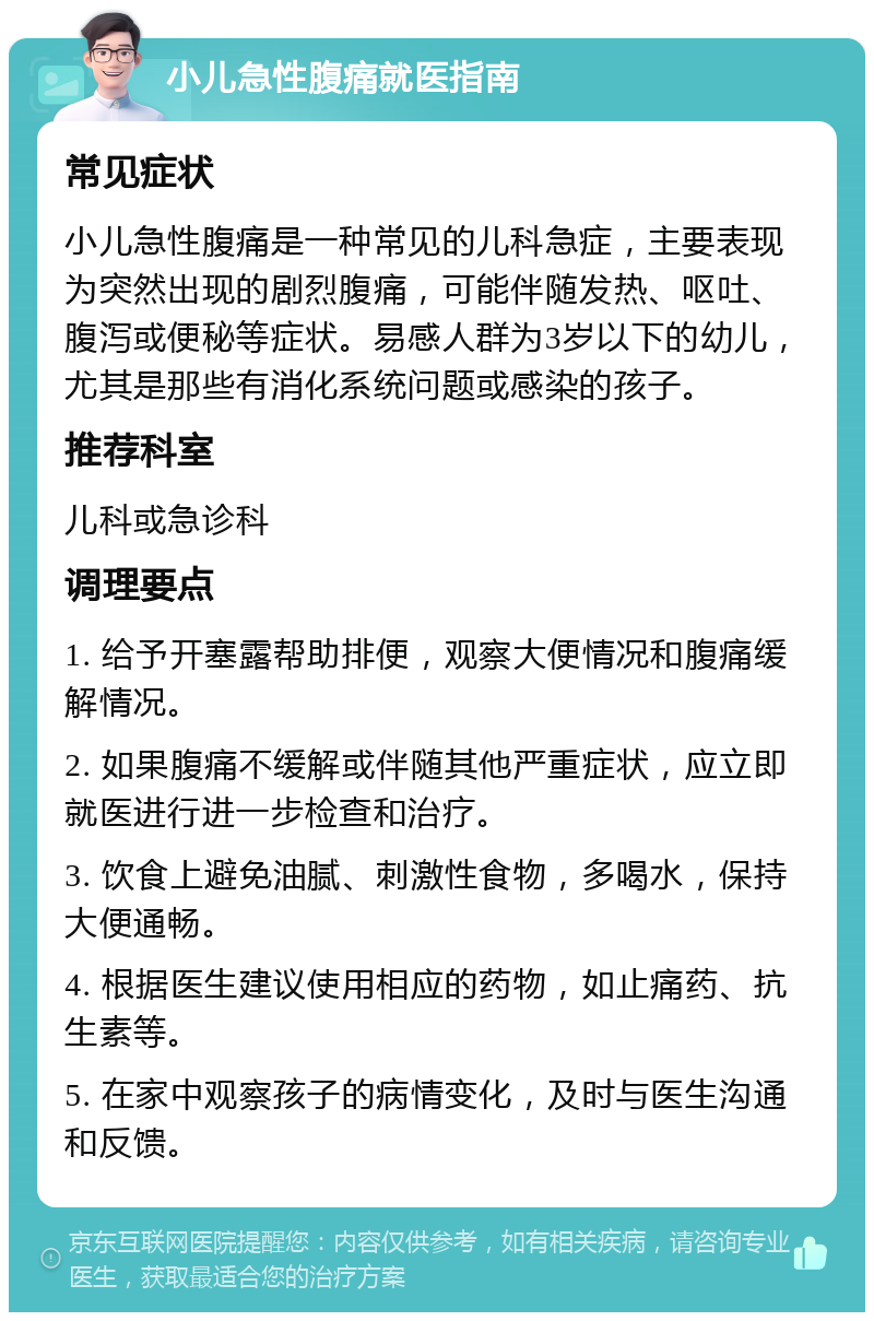 小儿急性腹痛就医指南 常见症状 小儿急性腹痛是一种常见的儿科急症，主要表现为突然出现的剧烈腹痛，可能伴随发热、呕吐、腹泻或便秘等症状。易感人群为3岁以下的幼儿，尤其是那些有消化系统问题或感染的孩子。 推荐科室 儿科或急诊科 调理要点 1. 给予开塞露帮助排便，观察大便情况和腹痛缓解情况。 2. 如果腹痛不缓解或伴随其他严重症状，应立即就医进行进一步检查和治疗。 3. 饮食上避免油腻、刺激性食物，多喝水，保持大便通畅。 4. 根据医生建议使用相应的药物，如止痛药、抗生素等。 5. 在家中观察孩子的病情变化，及时与医生沟通和反馈。