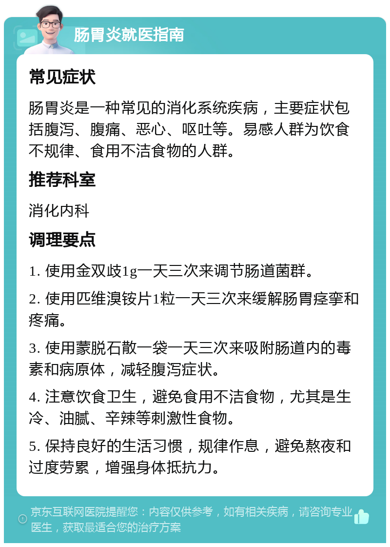 肠胃炎就医指南 常见症状 肠胃炎是一种常见的消化系统疾病，主要症状包括腹泻、腹痛、恶心、呕吐等。易感人群为饮食不规律、食用不洁食物的人群。 推荐科室 消化内科 调理要点 1. 使用金双歧1g一天三次来调节肠道菌群。 2. 使用匹维溴铵片1粒一天三次来缓解肠胃痉挛和疼痛。 3. 使用蒙脱石散一袋一天三次来吸附肠道内的毒素和病原体，减轻腹泻症状。 4. 注意饮食卫生，避免食用不洁食物，尤其是生冷、油腻、辛辣等刺激性食物。 5. 保持良好的生活习惯，规律作息，避免熬夜和过度劳累，增强身体抵抗力。