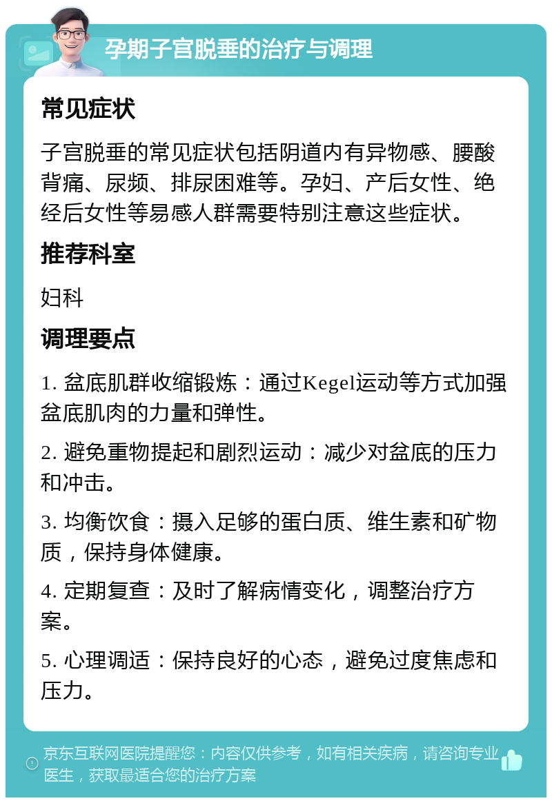 孕期子宫脱垂的治疗与调理 常见症状 子宫脱垂的常见症状包括阴道内有异物感、腰酸背痛、尿频、排尿困难等。孕妇、产后女性、绝经后女性等易感人群需要特别注意这些症状。 推荐科室 妇科 调理要点 1. 盆底肌群收缩锻炼：通过Kegel运动等方式加强盆底肌肉的力量和弹性。 2. 避免重物提起和剧烈运动：减少对盆底的压力和冲击。 3. 均衡饮食：摄入足够的蛋白质、维生素和矿物质，保持身体健康。 4. 定期复查：及时了解病情变化，调整治疗方案。 5. 心理调适：保持良好的心态，避免过度焦虑和压力。