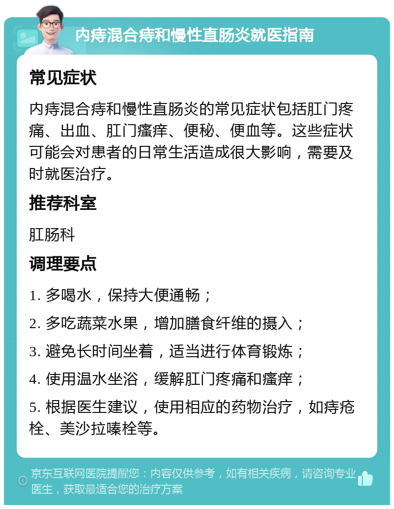 内痔混合痔和慢性直肠炎就医指南 常见症状 内痔混合痔和慢性直肠炎的常见症状包括肛门疼痛、出血、肛门瘙痒、便秘、便血等。这些症状可能会对患者的日常生活造成很大影响，需要及时就医治疗。 推荐科室 肛肠科 调理要点 1. 多喝水，保持大便通畅； 2. 多吃蔬菜水果，增加膳食纤维的摄入； 3. 避免长时间坐着，适当进行体育锻炼； 4. 使用温水坐浴，缓解肛门疼痛和瘙痒； 5. 根据医生建议，使用相应的药物治疗，如痔疮栓、美沙拉嗪栓等。