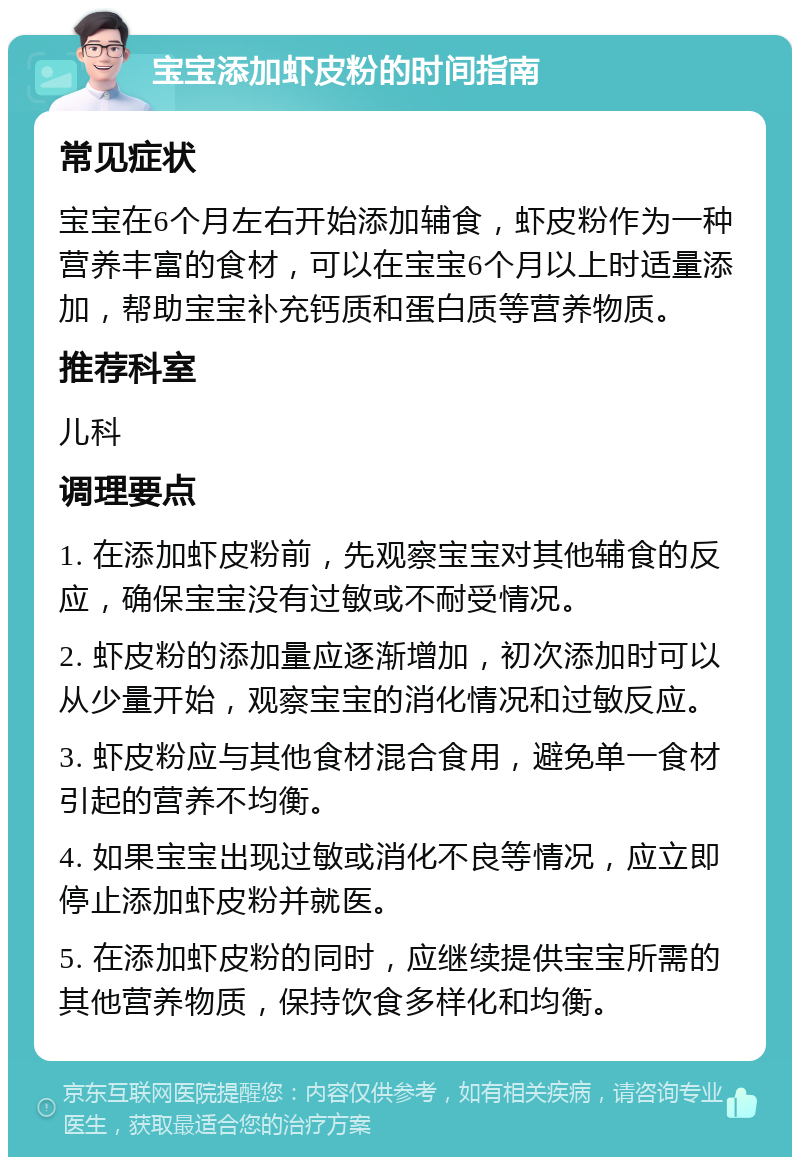 宝宝添加虾皮粉的时间指南 常见症状 宝宝在6个月左右开始添加辅食，虾皮粉作为一种营养丰富的食材，可以在宝宝6个月以上时适量添加，帮助宝宝补充钙质和蛋白质等营养物质。 推荐科室 儿科 调理要点 1. 在添加虾皮粉前，先观察宝宝对其他辅食的反应，确保宝宝没有过敏或不耐受情况。 2. 虾皮粉的添加量应逐渐增加，初次添加时可以从少量开始，观察宝宝的消化情况和过敏反应。 3. 虾皮粉应与其他食材混合食用，避免单一食材引起的营养不均衡。 4. 如果宝宝出现过敏或消化不良等情况，应立即停止添加虾皮粉并就医。 5. 在添加虾皮粉的同时，应继续提供宝宝所需的其他营养物质，保持饮食多样化和均衡。