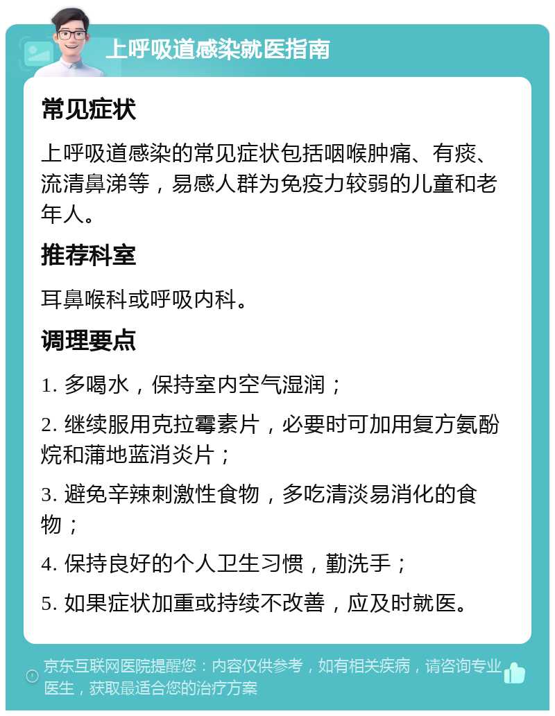 上呼吸道感染就医指南 常见症状 上呼吸道感染的常见症状包括咽喉肿痛、有痰、流清鼻涕等，易感人群为免疫力较弱的儿童和老年人。 推荐科室 耳鼻喉科或呼吸内科。 调理要点 1. 多喝水，保持室内空气湿润； 2. 继续服用克拉霉素片，必要时可加用复方氨酚烷和蒲地蓝消炎片； 3. 避免辛辣刺激性食物，多吃清淡易消化的食物； 4. 保持良好的个人卫生习惯，勤洗手； 5. 如果症状加重或持续不改善，应及时就医。