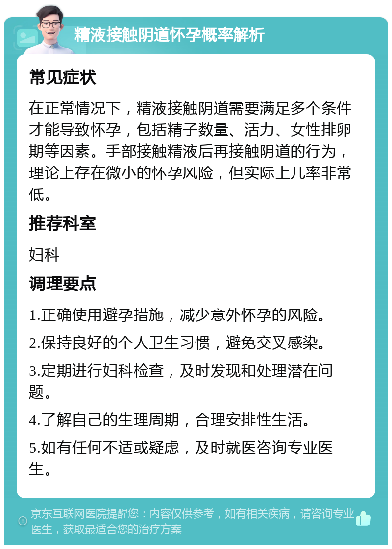 精液接触阴道怀孕概率解析 常见症状 在正常情况下，精液接触阴道需要满足多个条件才能导致怀孕，包括精子数量、活力、女性排卵期等因素。手部接触精液后再接触阴道的行为，理论上存在微小的怀孕风险，但实际上几率非常低。 推荐科室 妇科 调理要点 1.正确使用避孕措施，减少意外怀孕的风险。 2.保持良好的个人卫生习惯，避免交叉感染。 3.定期进行妇科检查，及时发现和处理潜在问题。 4.了解自己的生理周期，合理安排性生活。 5.如有任何不适或疑虑，及时就医咨询专业医生。