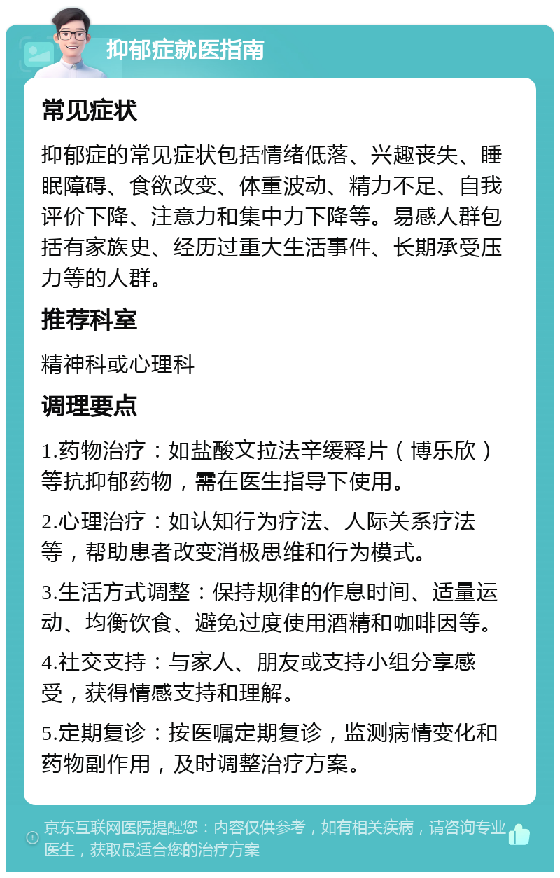 抑郁症就医指南 常见症状 抑郁症的常见症状包括情绪低落、兴趣丧失、睡眠障碍、食欲改变、体重波动、精力不足、自我评价下降、注意力和集中力下降等。易感人群包括有家族史、经历过重大生活事件、长期承受压力等的人群。 推荐科室 精神科或心理科 调理要点 1.药物治疗：如盐酸文拉法辛缓释片（博乐欣）等抗抑郁药物，需在医生指导下使用。 2.心理治疗：如认知行为疗法、人际关系疗法等，帮助患者改变消极思维和行为模式。 3.生活方式调整：保持规律的作息时间、适量运动、均衡饮食、避免过度使用酒精和咖啡因等。 4.社交支持：与家人、朋友或支持小组分享感受，获得情感支持和理解。 5.定期复诊：按医嘱定期复诊，监测病情变化和药物副作用，及时调整治疗方案。