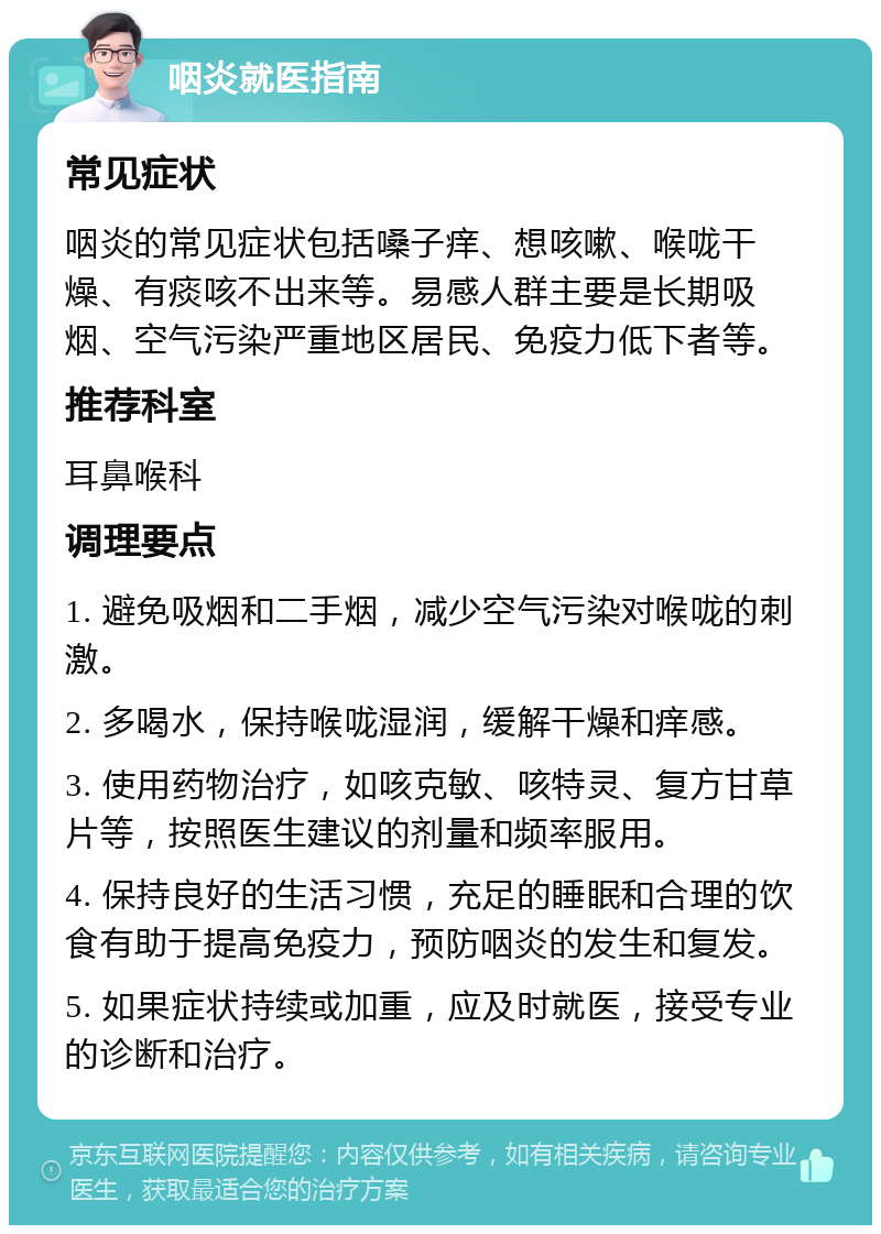 咽炎就医指南 常见症状 咽炎的常见症状包括嗓子痒、想咳嗽、喉咙干燥、有痰咳不出来等。易感人群主要是长期吸烟、空气污染严重地区居民、免疫力低下者等。 推荐科室 耳鼻喉科 调理要点 1. 避免吸烟和二手烟，减少空气污染对喉咙的刺激。 2. 多喝水，保持喉咙湿润，缓解干燥和痒感。 3. 使用药物治疗，如咳克敏、咳特灵、复方甘草片等，按照医生建议的剂量和频率服用。 4. 保持良好的生活习惯，充足的睡眠和合理的饮食有助于提高免疫力，预防咽炎的发生和复发。 5. 如果症状持续或加重，应及时就医，接受专业的诊断和治疗。