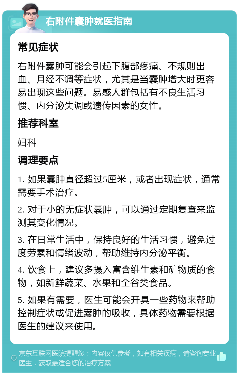 右附件囊肿就医指南 常见症状 右附件囊肿可能会引起下腹部疼痛、不规则出血、月经不调等症状，尤其是当囊肿增大时更容易出现这些问题。易感人群包括有不良生活习惯、内分泌失调或遗传因素的女性。 推荐科室 妇科 调理要点 1. 如果囊肿直径超过5厘米，或者出现症状，通常需要手术治疗。 2. 对于小的无症状囊肿，可以通过定期复查来监测其变化情况。 3. 在日常生活中，保持良好的生活习惯，避免过度劳累和情绪波动，帮助维持内分泌平衡。 4. 饮食上，建议多摄入富含维生素和矿物质的食物，如新鲜蔬菜、水果和全谷类食品。 5. 如果有需要，医生可能会开具一些药物来帮助控制症状或促进囊肿的吸收，具体药物需要根据医生的建议来使用。