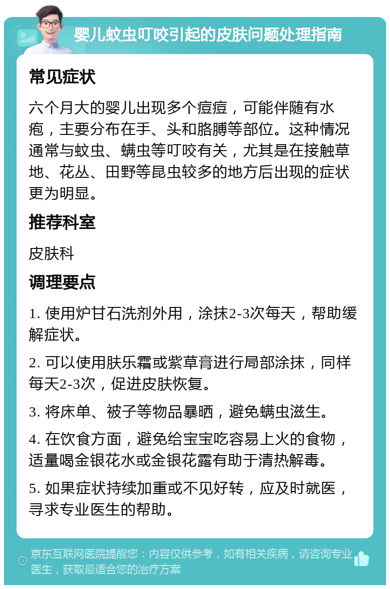 婴儿蚊虫叮咬引起的皮肤问题处理指南 常见症状 六个月大的婴儿出现多个痘痘，可能伴随有水疱，主要分布在手、头和胳膊等部位。这种情况通常与蚊虫、螨虫等叮咬有关，尤其是在接触草地、花丛、田野等昆虫较多的地方后出现的症状更为明显。 推荐科室 皮肤科 调理要点 1. 使用炉甘石洗剂外用，涂抹2-3次每天，帮助缓解症状。 2. 可以使用肤乐霜或紫草膏进行局部涂抹，同样每天2-3次，促进皮肤恢复。 3. 将床单、被子等物品暴晒，避免螨虫滋生。 4. 在饮食方面，避免给宝宝吃容易上火的食物，适量喝金银花水或金银花露有助于清热解毒。 5. 如果症状持续加重或不见好转，应及时就医，寻求专业医生的帮助。