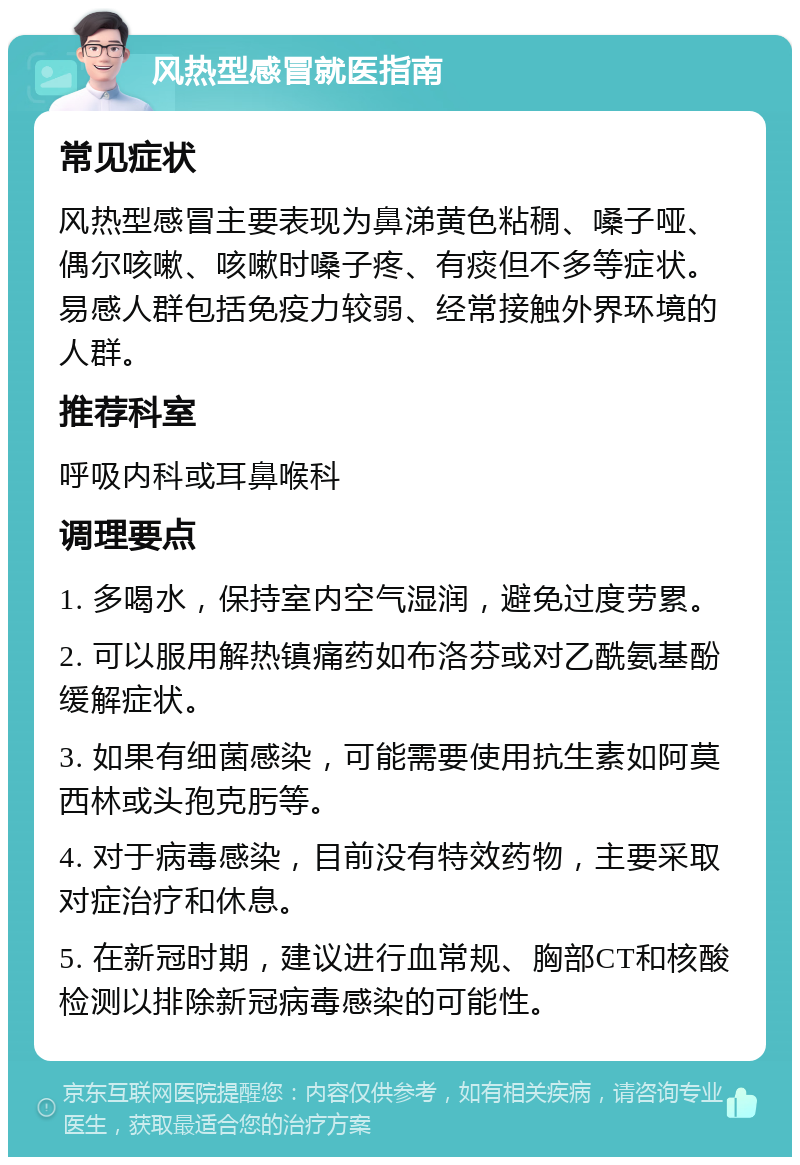 风热型感冒就医指南 常见症状 风热型感冒主要表现为鼻涕黄色粘稠、嗓子哑、偶尔咳嗽、咳嗽时嗓子疼、有痰但不多等症状。易感人群包括免疫力较弱、经常接触外界环境的人群。 推荐科室 呼吸内科或耳鼻喉科 调理要点 1. 多喝水，保持室内空气湿润，避免过度劳累。 2. 可以服用解热镇痛药如布洛芬或对乙酰氨基酚缓解症状。 3. 如果有细菌感染，可能需要使用抗生素如阿莫西林或头孢克肟等。 4. 对于病毒感染，目前没有特效药物，主要采取对症治疗和休息。 5. 在新冠时期，建议进行血常规、胸部CT和核酸检测以排除新冠病毒感染的可能性。