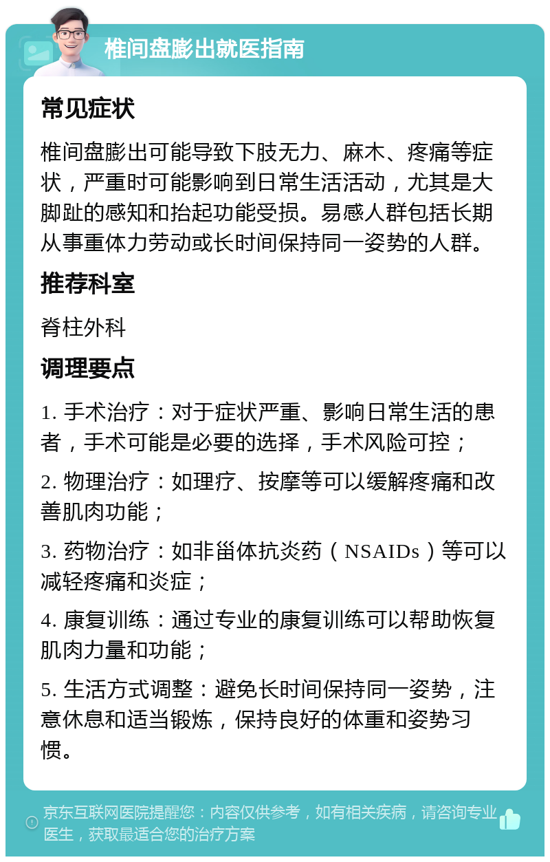 椎间盘膨出就医指南 常见症状 椎间盘膨出可能导致下肢无力、麻木、疼痛等症状，严重时可能影响到日常生活活动，尤其是大脚趾的感知和抬起功能受损。易感人群包括长期从事重体力劳动或长时间保持同一姿势的人群。 推荐科室 脊柱外科 调理要点 1. 手术治疗：对于症状严重、影响日常生活的患者，手术可能是必要的选择，手术风险可控； 2. 物理治疗：如理疗、按摩等可以缓解疼痛和改善肌肉功能； 3. 药物治疗：如非甾体抗炎药（NSAIDs）等可以减轻疼痛和炎症； 4. 康复训练：通过专业的康复训练可以帮助恢复肌肉力量和功能； 5. 生活方式调整：避免长时间保持同一姿势，注意休息和适当锻炼，保持良好的体重和姿势习惯。