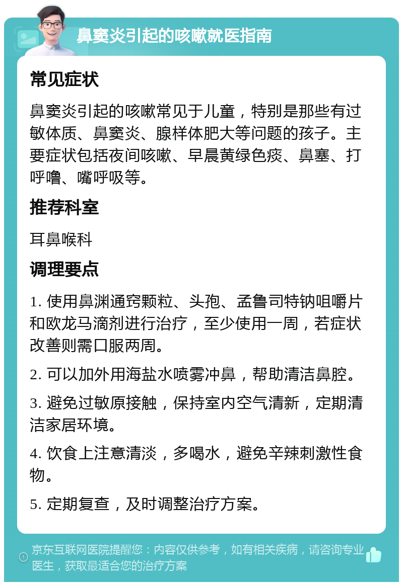 鼻窦炎引起的咳嗽就医指南 常见症状 鼻窦炎引起的咳嗽常见于儿童，特别是那些有过敏体质、鼻窦炎、腺样体肥大等问题的孩子。主要症状包括夜间咳嗽、早晨黄绿色痰、鼻塞、打呼噜、嘴呼吸等。 推荐科室 耳鼻喉科 调理要点 1. 使用鼻渊通窍颗粒、头孢、孟鲁司特钠咀嚼片和欧龙马滴剂进行治疗，至少使用一周，若症状改善则需口服两周。 2. 可以加外用海盐水喷雾冲鼻，帮助清洁鼻腔。 3. 避免过敏原接触，保持室内空气清新，定期清洁家居环境。 4. 饮食上注意清淡，多喝水，避免辛辣刺激性食物。 5. 定期复查，及时调整治疗方案。