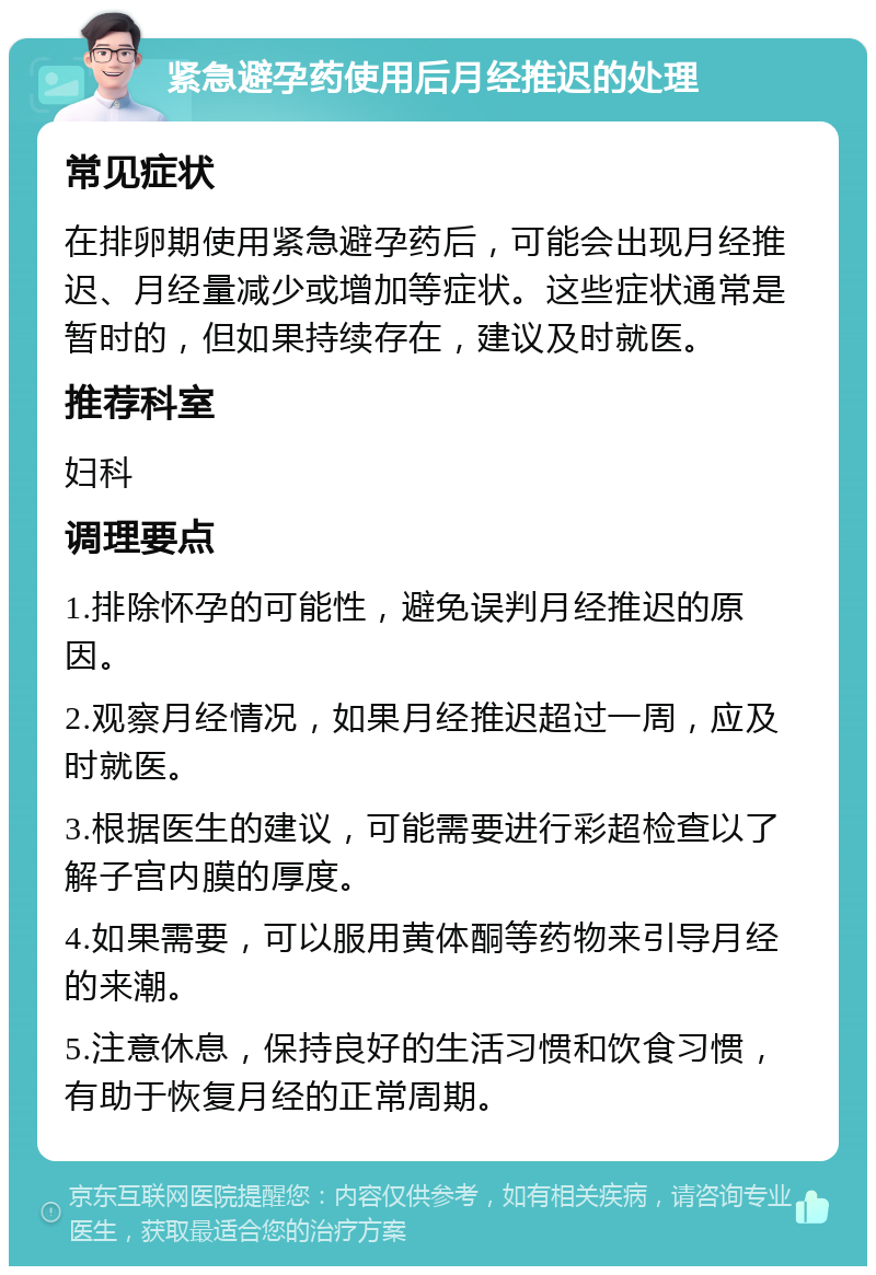 紧急避孕药使用后月经推迟的处理 常见症状 在排卵期使用紧急避孕药后，可能会出现月经推迟、月经量减少或增加等症状。这些症状通常是暂时的，但如果持续存在，建议及时就医。 推荐科室 妇科 调理要点 1.排除怀孕的可能性，避免误判月经推迟的原因。 2.观察月经情况，如果月经推迟超过一周，应及时就医。 3.根据医生的建议，可能需要进行彩超检查以了解子宫内膜的厚度。 4.如果需要，可以服用黄体酮等药物来引导月经的来潮。 5.注意休息，保持良好的生活习惯和饮食习惯，有助于恢复月经的正常周期。