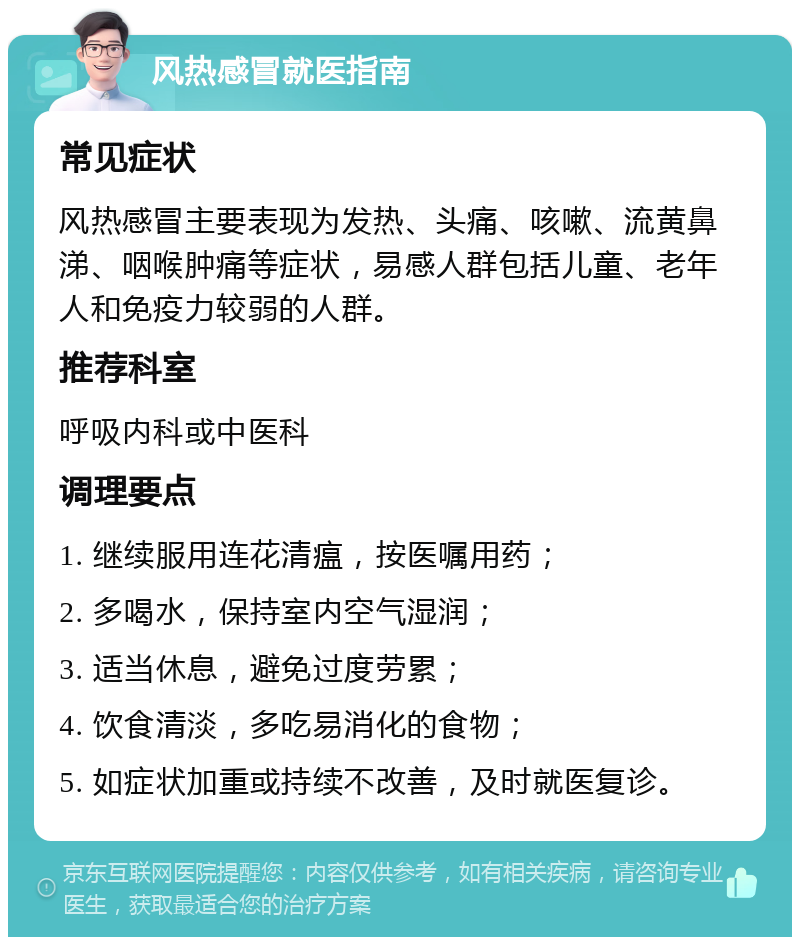 风热感冒就医指南 常见症状 风热感冒主要表现为发热、头痛、咳嗽、流黄鼻涕、咽喉肿痛等症状，易感人群包括儿童、老年人和免疫力较弱的人群。 推荐科室 呼吸内科或中医科 调理要点 1. 继续服用连花清瘟，按医嘱用药； 2. 多喝水，保持室内空气湿润； 3. 适当休息，避免过度劳累； 4. 饮食清淡，多吃易消化的食物； 5. 如症状加重或持续不改善，及时就医复诊。