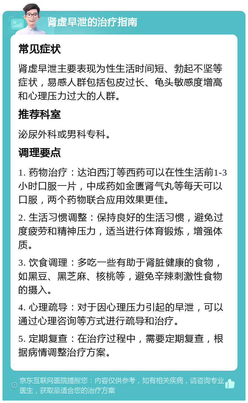 肾虚早泄的治疗指南 常见症状 肾虚早泄主要表现为性生活时间短、勃起不坚等症状，易感人群包括包皮过长、龟头敏感度增高和心理压力过大的人群。 推荐科室 泌尿外科或男科专科。 调理要点 1. 药物治疗：达泊西汀等西药可以在性生活前1-3小时口服一片，中成药如金匮肾气丸等每天可以口服，两个药物联合应用效果更佳。 2. 生活习惯调整：保持良好的生活习惯，避免过度疲劳和精神压力，适当进行体育锻炼，增强体质。 3. 饮食调理：多吃一些有助于肾脏健康的食物，如黑豆、黑芝麻、核桃等，避免辛辣刺激性食物的摄入。 4. 心理疏导：对于因心理压力引起的早泄，可以通过心理咨询等方式进行疏导和治疗。 5. 定期复查：在治疗过程中，需要定期复查，根据病情调整治疗方案。