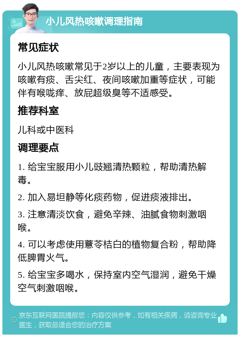 小儿风热咳嗽调理指南 常见症状 小儿风热咳嗽常见于2岁以上的儿童，主要表现为咳嗽有痰、舌尖红、夜间咳嗽加重等症状，可能伴有喉咙痒、放屁超级臭等不适感受。 推荐科室 儿科或中医科 调理要点 1. 给宝宝服用小儿豉翘清热颗粒，帮助清热解毒。 2. 加入易坦静等化痰药物，促进痰液排出。 3. 注意清淡饮食，避免辛辣、油腻食物刺激咽喉。 4. 可以考虑使用薏苓桔白的植物复合粉，帮助降低脾胃火气。 5. 给宝宝多喝水，保持室内空气湿润，避免干燥空气刺激咽喉。