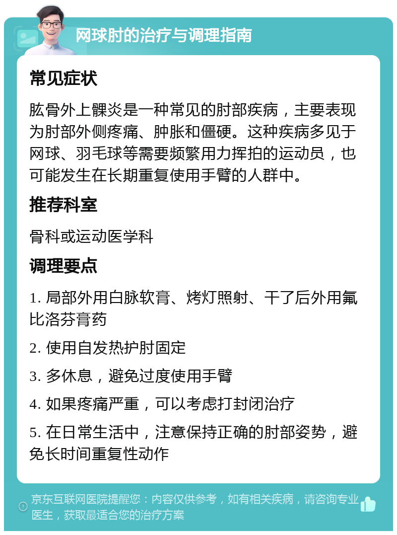 网球肘的治疗与调理指南 常见症状 肱骨外上髁炎是一种常见的肘部疾病，主要表现为肘部外侧疼痛、肿胀和僵硬。这种疾病多见于网球、羽毛球等需要频繁用力挥拍的运动员，也可能发生在长期重复使用手臂的人群中。 推荐科室 骨科或运动医学科 调理要点 1. 局部外用白脉软膏、烤灯照射、干了后外用氟比洛芬膏药 2. 使用自发热护肘固定 3. 多休息，避免过度使用手臂 4. 如果疼痛严重，可以考虑打封闭治疗 5. 在日常生活中，注意保持正确的肘部姿势，避免长时间重复性动作