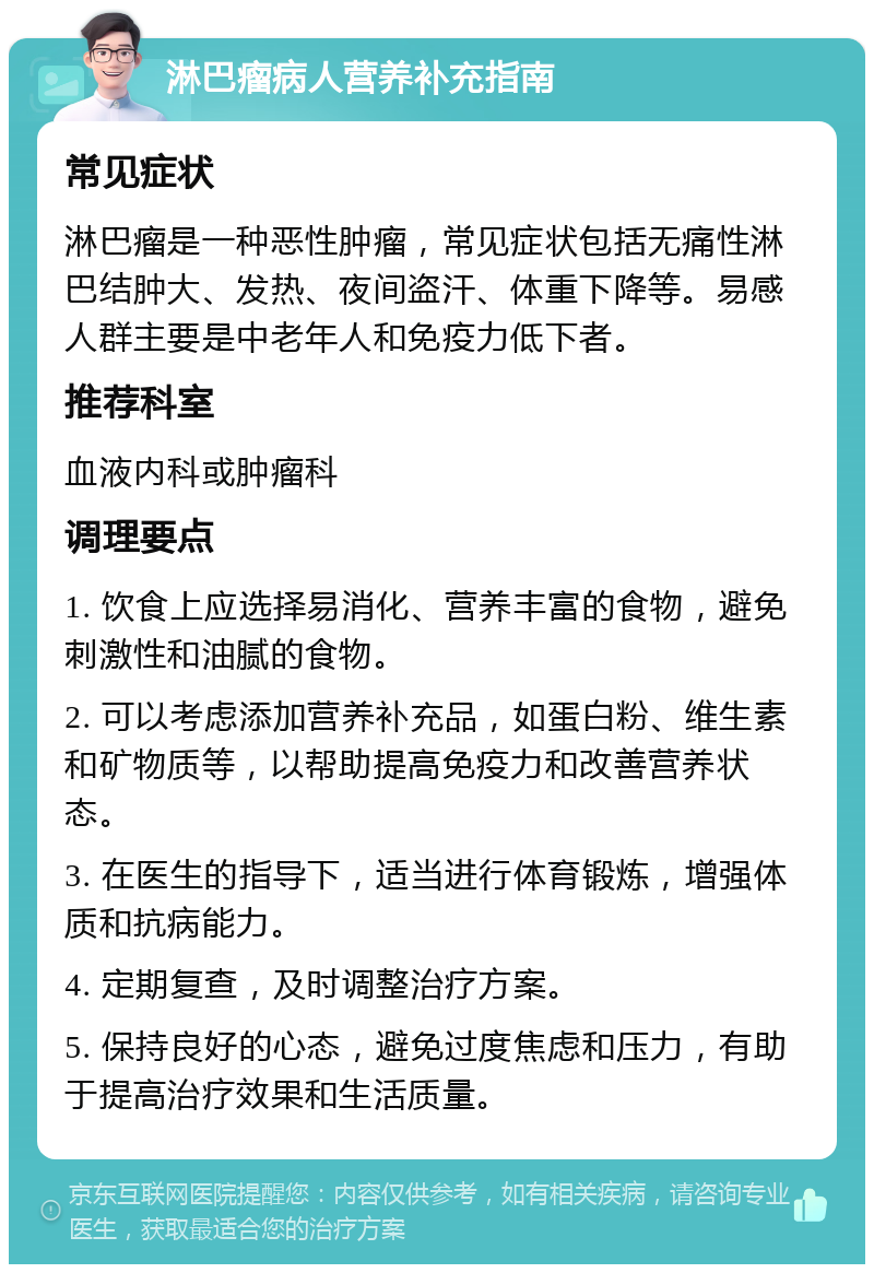 淋巴瘤病人营养补充指南 常见症状 淋巴瘤是一种恶性肿瘤，常见症状包括无痛性淋巴结肿大、发热、夜间盗汗、体重下降等。易感人群主要是中老年人和免疫力低下者。 推荐科室 血液内科或肿瘤科 调理要点 1. 饮食上应选择易消化、营养丰富的食物，避免刺激性和油腻的食物。 2. 可以考虑添加营养补充品，如蛋白粉、维生素和矿物质等，以帮助提高免疫力和改善营养状态。 3. 在医生的指导下，适当进行体育锻炼，增强体质和抗病能力。 4. 定期复查，及时调整治疗方案。 5. 保持良好的心态，避免过度焦虑和压力，有助于提高治疗效果和生活质量。