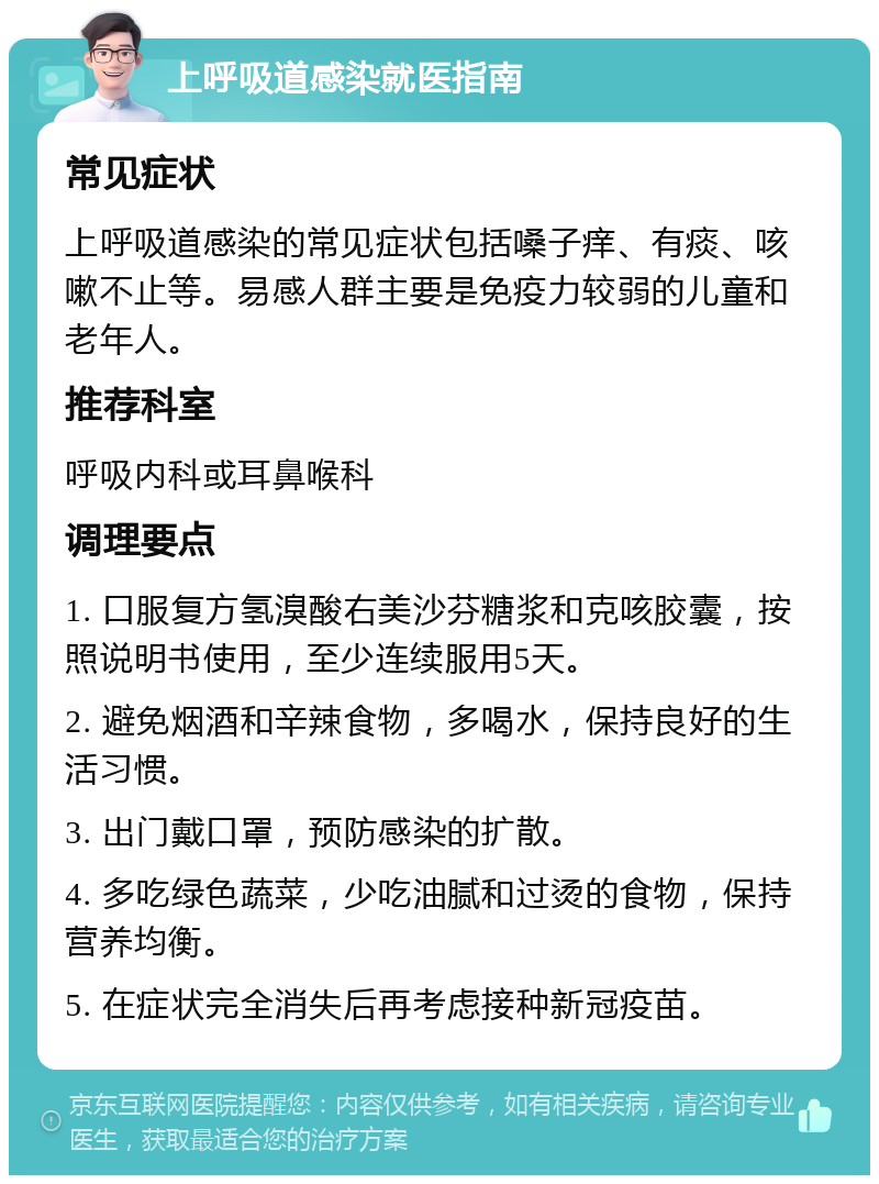 上呼吸道感染就医指南 常见症状 上呼吸道感染的常见症状包括嗓子痒、有痰、咳嗽不止等。易感人群主要是免疫力较弱的儿童和老年人。 推荐科室 呼吸内科或耳鼻喉科 调理要点 1. 口服复方氢溴酸右美沙芬糖浆和克咳胶囊，按照说明书使用，至少连续服用5天。 2. 避免烟酒和辛辣食物，多喝水，保持良好的生活习惯。 3. 出门戴口罩，预防感染的扩散。 4. 多吃绿色蔬菜，少吃油腻和过烫的食物，保持营养均衡。 5. 在症状完全消失后再考虑接种新冠疫苗。