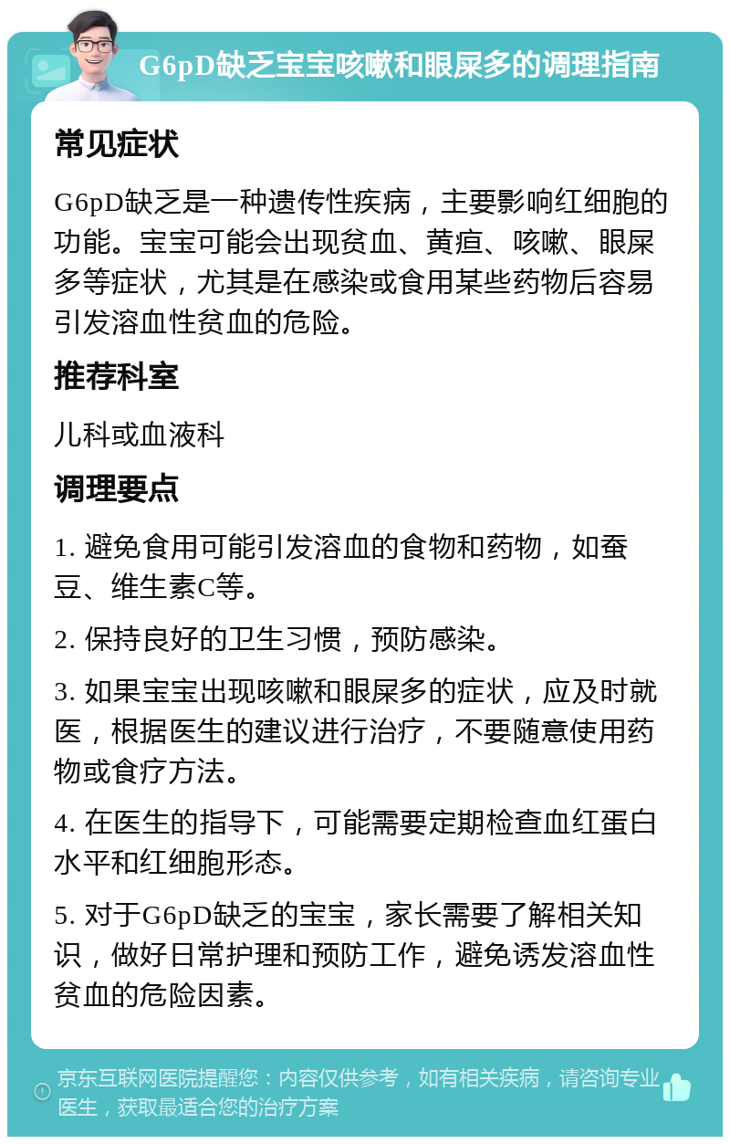 G6pD缺乏宝宝咳嗽和眼屎多的调理指南 常见症状 G6pD缺乏是一种遗传性疾病，主要影响红细胞的功能。宝宝可能会出现贫血、黄疸、咳嗽、眼屎多等症状，尤其是在感染或食用某些药物后容易引发溶血性贫血的危险。 推荐科室 儿科或血液科 调理要点 1. 避免食用可能引发溶血的食物和药物，如蚕豆、维生素C等。 2. 保持良好的卫生习惯，预防感染。 3. 如果宝宝出现咳嗽和眼屎多的症状，应及时就医，根据医生的建议进行治疗，不要随意使用药物或食疗方法。 4. 在医生的指导下，可能需要定期检查血红蛋白水平和红细胞形态。 5. 对于G6pD缺乏的宝宝，家长需要了解相关知识，做好日常护理和预防工作，避免诱发溶血性贫血的危险因素。