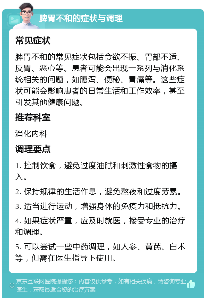 脾胃不和的症状与调理 常见症状 脾胃不和的常见症状包括食欲不振、胃部不适、反胃、恶心等。患者可能会出现一系列与消化系统相关的问题，如腹泻、便秘、胃痛等。这些症状可能会影响患者的日常生活和工作效率，甚至引发其他健康问题。 推荐科室 消化内科 调理要点 1. 控制饮食，避免过度油腻和刺激性食物的摄入。 2. 保持规律的生活作息，避免熬夜和过度劳累。 3. 适当进行运动，增强身体的免疫力和抵抗力。 4. 如果症状严重，应及时就医，接受专业的治疗和调理。 5. 可以尝试一些中药调理，如人参、黄芪、白术等，但需在医生指导下使用。