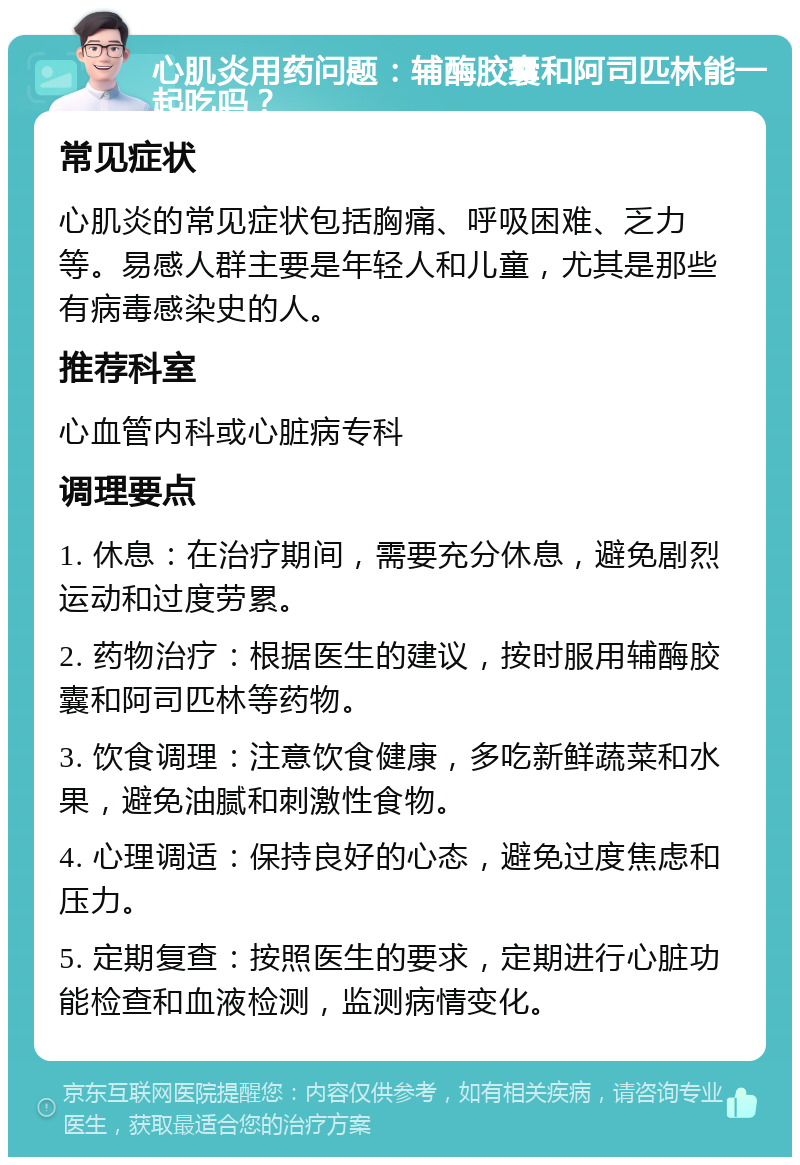 心肌炎用药问题：辅酶胶囊和阿司匹林能一起吃吗？ 常见症状 心肌炎的常见症状包括胸痛、呼吸困难、乏力等。易感人群主要是年轻人和儿童，尤其是那些有病毒感染史的人。 推荐科室 心血管内科或心脏病专科 调理要点 1. 休息：在治疗期间，需要充分休息，避免剧烈运动和过度劳累。 2. 药物治疗：根据医生的建议，按时服用辅酶胶囊和阿司匹林等药物。 3. 饮食调理：注意饮食健康，多吃新鲜蔬菜和水果，避免油腻和刺激性食物。 4. 心理调适：保持良好的心态，避免过度焦虑和压力。 5. 定期复查：按照医生的要求，定期进行心脏功能检查和血液检测，监测病情变化。