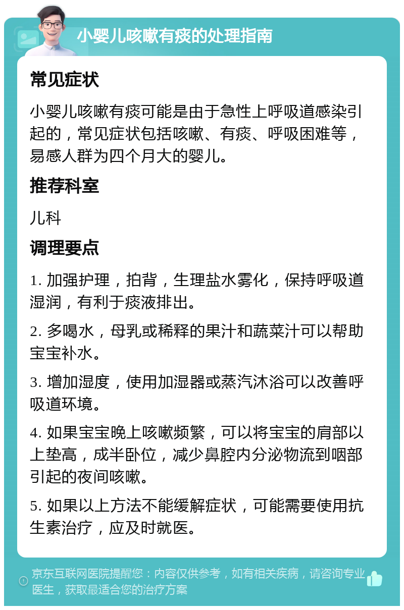 小婴儿咳嗽有痰的处理指南 常见症状 小婴儿咳嗽有痰可能是由于急性上呼吸道感染引起的，常见症状包括咳嗽、有痰、呼吸困难等，易感人群为四个月大的婴儿。 推荐科室 儿科 调理要点 1. 加强护理，拍背，生理盐水雾化，保持呼吸道湿润，有利于痰液排出。 2. 多喝水，母乳或稀释的果汁和蔬菜汁可以帮助宝宝补水。 3. 增加湿度，使用加湿器或蒸汽沐浴可以改善呼吸道环境。 4. 如果宝宝晚上咳嗽频繁，可以将宝宝的肩部以上垫高，成半卧位，减少鼻腔内分泌物流到咽部引起的夜间咳嗽。 5. 如果以上方法不能缓解症状，可能需要使用抗生素治疗，应及时就医。