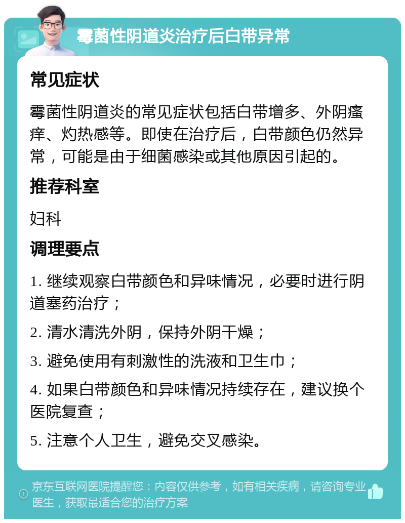 霉菌性阴道炎治疗后白带异常 常见症状 霉菌性阴道炎的常见症状包括白带增多、外阴瘙痒、灼热感等。即使在治疗后，白带颜色仍然异常，可能是由于细菌感染或其他原因引起的。 推荐科室 妇科 调理要点 1. 继续观察白带颜色和异味情况，必要时进行阴道塞药治疗； 2. 清水清洗外阴，保持外阴干燥； 3. 避免使用有刺激性的洗液和卫生巾； 4. 如果白带颜色和异味情况持续存在，建议换个医院复查； 5. 注意个人卫生，避免交叉感染。