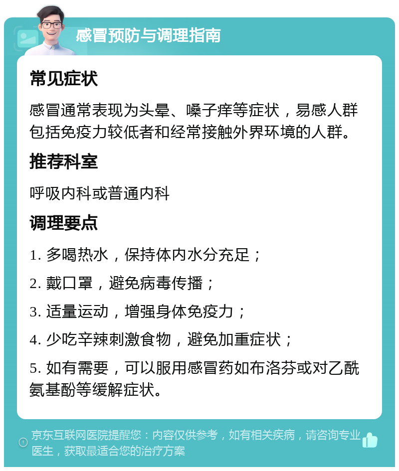 感冒预防与调理指南 常见症状 感冒通常表现为头晕、嗓子痒等症状，易感人群包括免疫力较低者和经常接触外界环境的人群。 推荐科室 呼吸内科或普通内科 调理要点 1. 多喝热水，保持体内水分充足； 2. 戴口罩，避免病毒传播； 3. 适量运动，增强身体免疫力； 4. 少吃辛辣刺激食物，避免加重症状； 5. 如有需要，可以服用感冒药如布洛芬或对乙酰氨基酚等缓解症状。