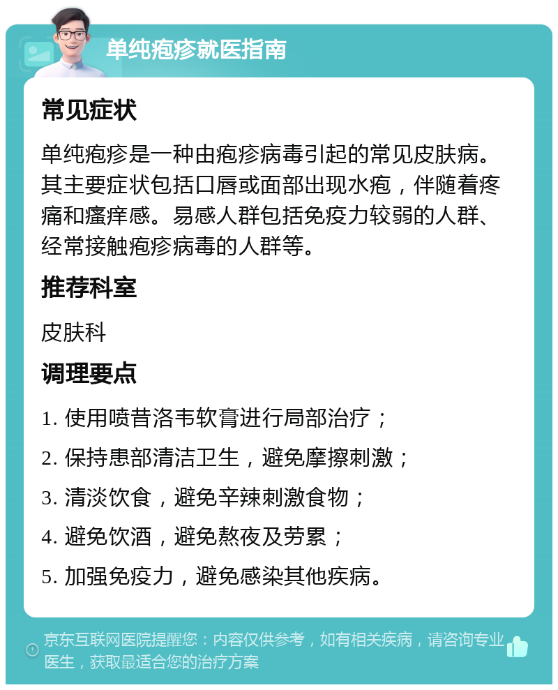 单纯疱疹就医指南 常见症状 单纯疱疹是一种由疱疹病毒引起的常见皮肤病。其主要症状包括口唇或面部出现水疱，伴随着疼痛和瘙痒感。易感人群包括免疫力较弱的人群、经常接触疱疹病毒的人群等。 推荐科室 皮肤科 调理要点 1. 使用喷昔洛韦软膏进行局部治疗； 2. 保持患部清洁卫生，避免摩擦刺激； 3. 清淡饮食，避免辛辣刺激食物； 4. 避免饮酒，避免熬夜及劳累； 5. 加强免疫力，避免感染其他疾病。