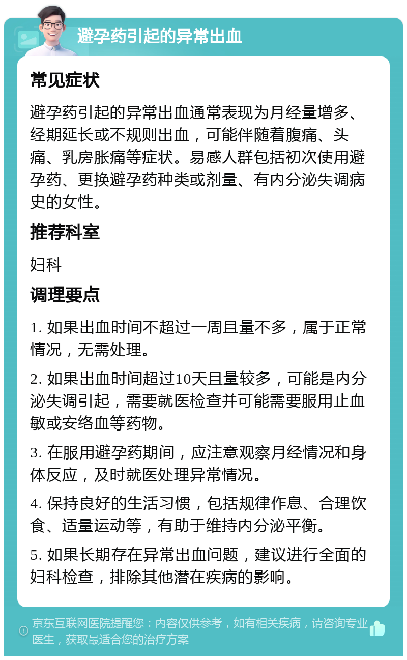 避孕药引起的异常出血 常见症状 避孕药引起的异常出血通常表现为月经量增多、经期延长或不规则出血，可能伴随着腹痛、头痛、乳房胀痛等症状。易感人群包括初次使用避孕药、更换避孕药种类或剂量、有内分泌失调病史的女性。 推荐科室 妇科 调理要点 1. 如果出血时间不超过一周且量不多，属于正常情况，无需处理。 2. 如果出血时间超过10天且量较多，可能是内分泌失调引起，需要就医检查并可能需要服用止血敏或安络血等药物。 3. 在服用避孕药期间，应注意观察月经情况和身体反应，及时就医处理异常情况。 4. 保持良好的生活习惯，包括规律作息、合理饮食、适量运动等，有助于维持内分泌平衡。 5. 如果长期存在异常出血问题，建议进行全面的妇科检查，排除其他潜在疾病的影响。