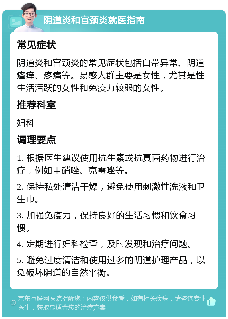 阴道炎和宫颈炎就医指南 常见症状 阴道炎和宫颈炎的常见症状包括白带异常、阴道瘙痒、疼痛等。易感人群主要是女性，尤其是性生活活跃的女性和免疫力较弱的女性。 推荐科室 妇科 调理要点 1. 根据医生建议使用抗生素或抗真菌药物进行治疗，例如甲硝唑、克霉唑等。 2. 保持私处清洁干燥，避免使用刺激性洗液和卫生巾。 3. 加强免疫力，保持良好的生活习惯和饮食习惯。 4. 定期进行妇科检查，及时发现和治疗问题。 5. 避免过度清洁和使用过多的阴道护理产品，以免破坏阴道的自然平衡。