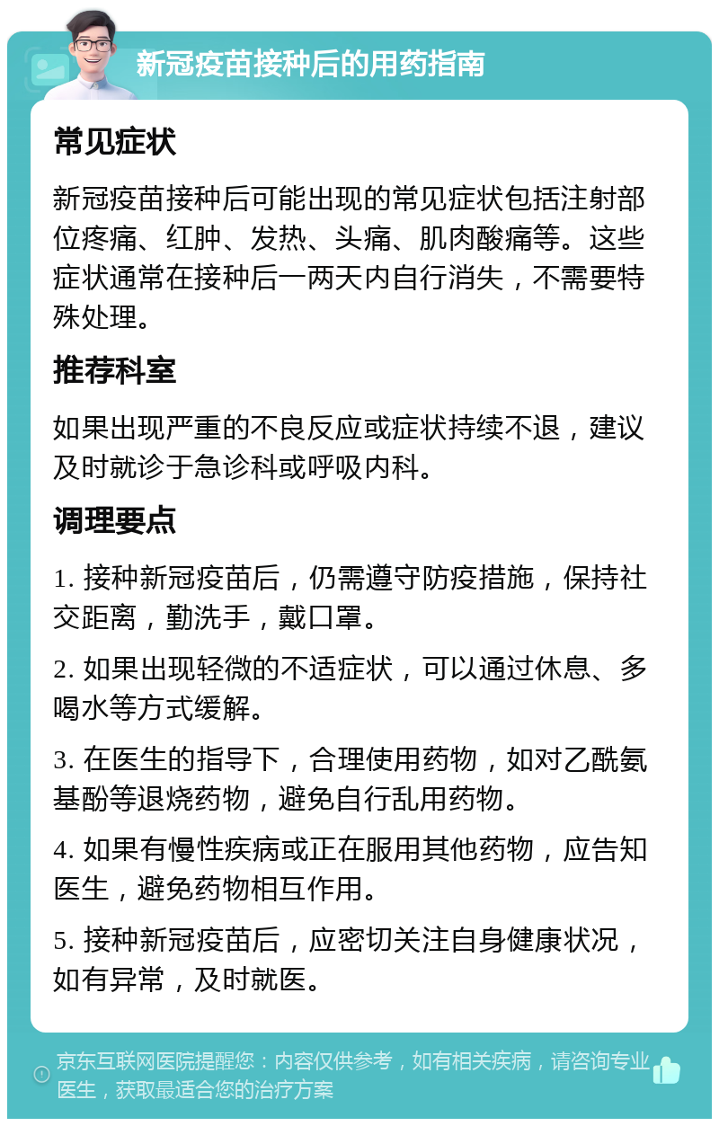 新冠疫苗接种后的用药指南 常见症状 新冠疫苗接种后可能出现的常见症状包括注射部位疼痛、红肿、发热、头痛、肌肉酸痛等。这些症状通常在接种后一两天内自行消失，不需要特殊处理。 推荐科室 如果出现严重的不良反应或症状持续不退，建议及时就诊于急诊科或呼吸内科。 调理要点 1. 接种新冠疫苗后，仍需遵守防疫措施，保持社交距离，勤洗手，戴口罩。 2. 如果出现轻微的不适症状，可以通过休息、多喝水等方式缓解。 3. 在医生的指导下，合理使用药物，如对乙酰氨基酚等退烧药物，避免自行乱用药物。 4. 如果有慢性疾病或正在服用其他药物，应告知医生，避免药物相互作用。 5. 接种新冠疫苗后，应密切关注自身健康状况，如有异常，及时就医。