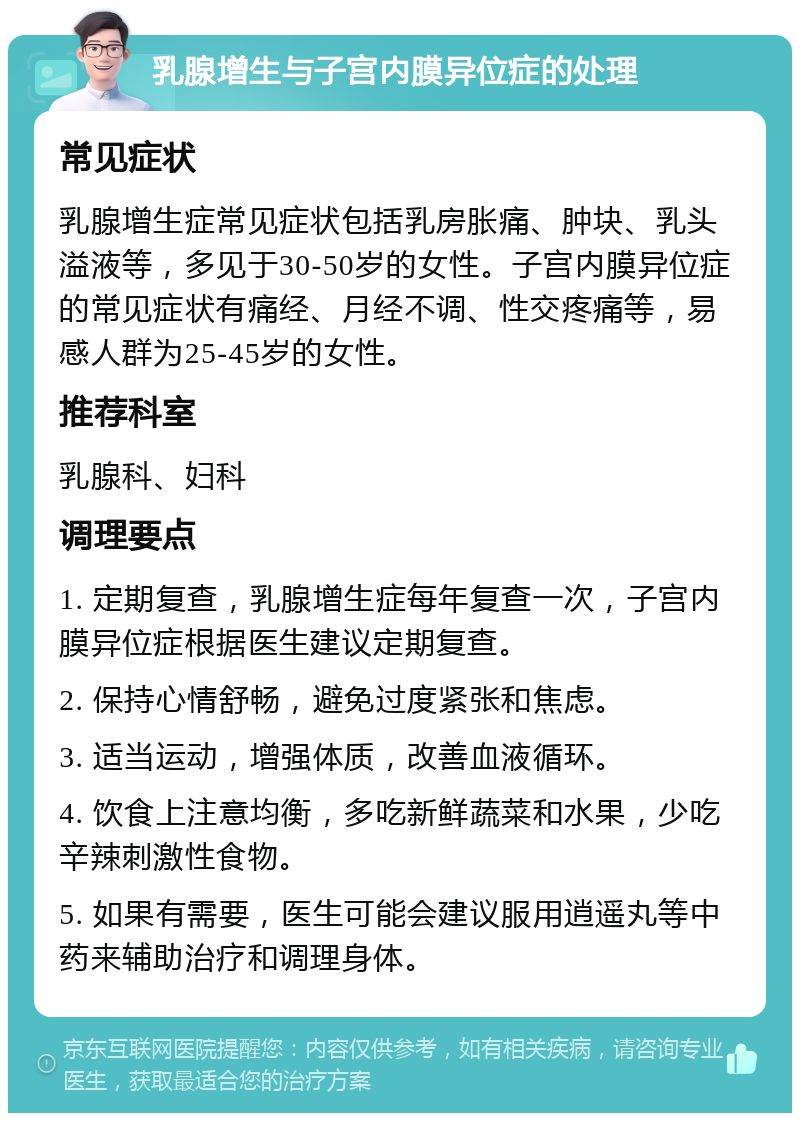 乳腺增生与子宫内膜异位症的处理 常见症状 乳腺增生症常见症状包括乳房胀痛、肿块、乳头溢液等，多见于30-50岁的女性。子宫内膜异位症的常见症状有痛经、月经不调、性交疼痛等，易感人群为25-45岁的女性。 推荐科室 乳腺科、妇科 调理要点 1. 定期复查，乳腺增生症每年复查一次，子宫内膜异位症根据医生建议定期复查。 2. 保持心情舒畅，避免过度紧张和焦虑。 3. 适当运动，增强体质，改善血液循环。 4. 饮食上注意均衡，多吃新鲜蔬菜和水果，少吃辛辣刺激性食物。 5. 如果有需要，医生可能会建议服用逍遥丸等中药来辅助治疗和调理身体。